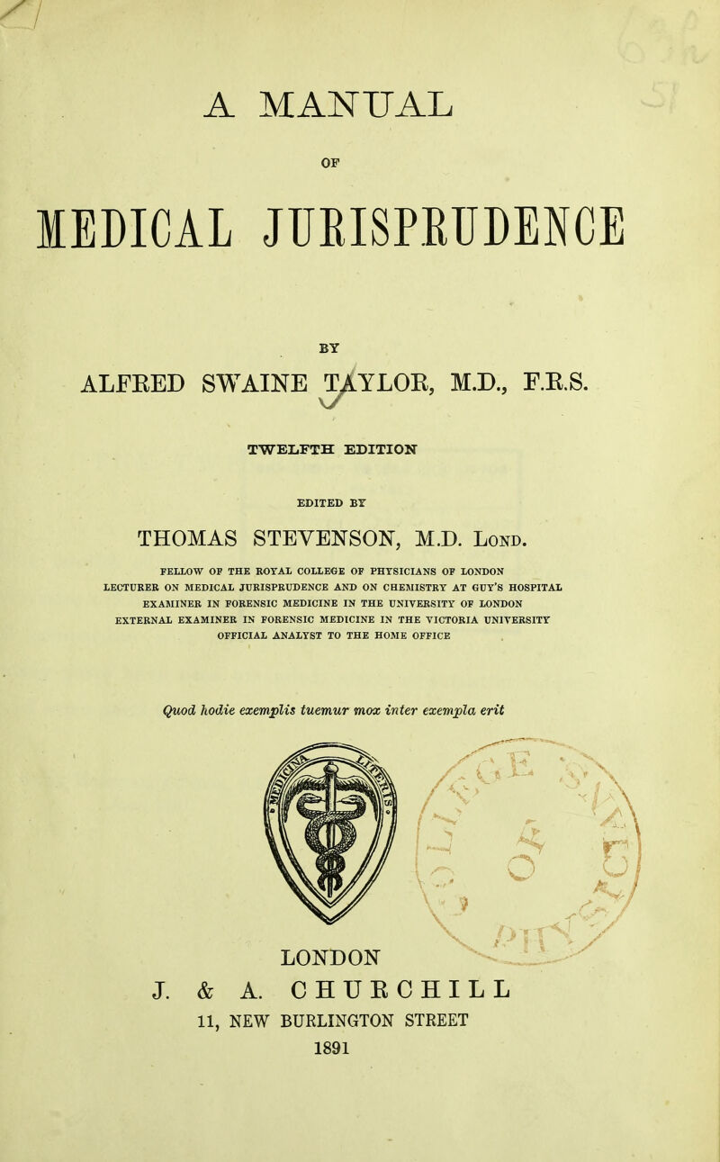 OF MEDICAL JUEISPEUDENCE ALFEED SWAINE TAYLOK, M.D., F.E.S TWELFTH EDITION EDITED BT THOMAS STEVENSON, M.D. Lond. FELLOW OF THE ROYAL COLLECE OF PHYSICIANS OF LONDON LECTURER ON MEDICAL JURISPRUDENCE AND ON CHEMISTRY AT GUY'S HOSPITAL EXASIINER IN FORENSIC MEDICINE IN THE UNIVERSITY OF LONDON EXTERNAL EXAMINER IN FORENSIC MEDICINE IN THE VICTORIA UNIVERSITY OFFICIAL ANALYST TO THE HOME OFFICE Quod hodie exemplis tuemur mox inter exempla erit J. & A. CHUECHILL 11, NEW BURLINGTON STREET 1891