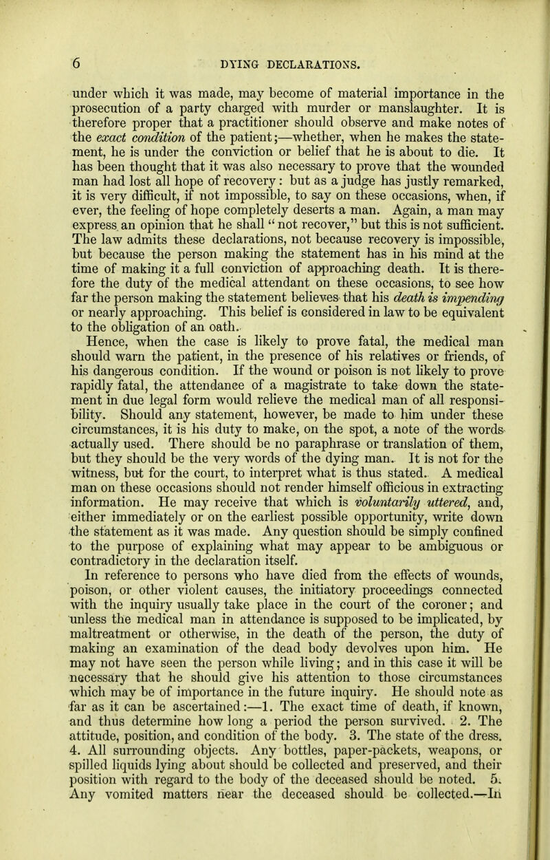 under which it was made, may become of material importance in the prosecution of a party charged with murder or manslaughter. It is therefore proper that a practitioner should observe and make notes of the exact condition of the patient;—whether, when he makes the state- ment, he is under the conviction or belief that he is about to die. It has been thought that it was also necessary to prove that the wounded man had lost all hope of recovery: but as a judge has justly remarked, it is very diflScult, if not impossible, to say on these occasions, when, if ever, the feeling of hope completely deserts a man. Again, a man may express, an opinion that he shall  not recover, but this is not sufiScient. The law admits these declarations, not because recovery is impossible, but because the person making the statement has in his mind at the time of making it a full comaction of approaching death. It is there- fore the duty of the medical attendant on these occasions, to see how far the person making the statement believes that his death is impending or nearly approaching. This belief is considered in law to be equivalent to the obligation of an oath. Hence, when the case is likely to prove fatal, the medical man should warn the patient, in the presence of his relatives or friends, of his dangerous condition. If the wound or poison is not likely to prove rapidly fatal, the attendance of a magistrate to take down the state- ment in due legal form would relieve the medical man of all responsi- bility. Should any statement, however, be made to him under these circumstances, it is his duty to make, on the spot, a note of the words actually used. There should be no paraphrase or translation of them, but they should be the very words of the dying man. It is not for the witness, but for the court, to interpret what is thus stated. A medical man on these occasions should not render himself officious in extracting information. He may receive that which is voluntarily uttered, and, either immediately or on the earliest possible opportunity, write down the statement as it was made. Any question should be simply confined to the purpose of explaining what may appear to be ambiguous or contradictory in the declaration itself. In reference to persons who have died from the effects of wounds, poison, or other violent causes, the initiatory proceedings connected with the inquiry usually take place in the court of the coroner; and unless the medical man in attendance is supposed to be implicated, by maltreatment or otherwise, in the death of the person, the duty of making an examination of the dead body devolves upon him. He may not have seen the person while living; and in this case it will be necessary that he should give his attention to those circumstances which may be of importance in the future inquiry. He should note as far as it can be ascertained:—1. The exact time of death, if known, and thus determine how long a period the person survived. 2. The attitude, position, and condition of the body. 3. The state of the dress. 4. All surrounding objects. Any bottles, paper-packets, weapons, or spilled liquids lying about should be collected and preserved, and their position with regard to the body of the deceased should be noted. 5. Any vomited matters near the deceased should be collected.-^Iri