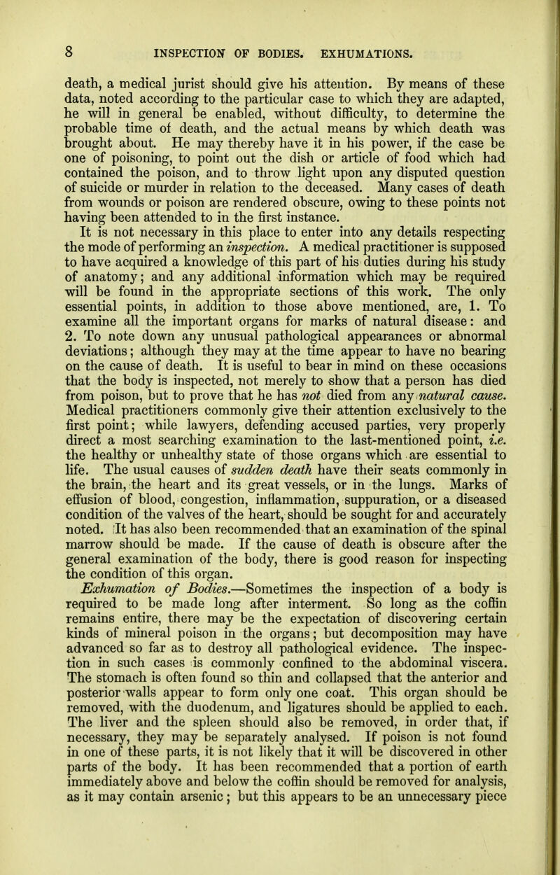 death, a medical jurist should give his attention. By means of these data, noted according to the particular case to which they are adapted, he will in general be enabled, without difficulty, to determine the probable time of death, and the actual means by which death was brought about. He may thereby have it in his power, if the case be one of poisoning, to point out the dish or article of food which had contained the poison, and to throw light upon any disputed question of suicide or murder in relation to the deceased. Many cases of death from wounds or poison are rendered obscure, owing to these points not having been attended to in the first instance. It is not necessary in this place to enter into any details respecting the mode of performing an inspection. A medical practitioner is supposed to have acquired a knowledge of this part of his duties during his study of anatomy; and any additional information which may be required will be found in the appropriate sections of this work. The only essential points, in addition to those above mentioned, are, 1. To examine all the important organs for marks of natural disease: and 2. To note down any unusual pathological appearances or abnormal deviations; although they may at the time appear to have no bearing on the cause of death. It is useful to bear in mind on these occasions that the body is inspected, not merely to show that a person has died from poison, but to prove that he has not died from Siny natural cause. Medical practitioners commonly give their attention exclusively to the first point; while lawyers, defending accused parties, very properly direct a most searching examination to the last-mentioned point, i.e. the healthy or unhealthy state of those organs which are essential to life. The usual causes of sudden death have their seats commonly in the brain, the heart and its great vessels, or in the lungs. Marks of effusion of blood, congestion, inflammation, suppuration, or a diseased condition of the valves of the heart, should be sought for and accurately noted. ;It has also been recommended that an examination of the spinal marrow should be made. If the cause of death is obscure after the general examination of the body, there is good reason for inspecting the condition of this organ. Exhumation of Bodies.—Sometimes the inspection of a body is required to be made long after interment. So long as the cofiin remains entire, there may be the expectation of discovering certain kinds of mineral poison in the organs; but decomposition may have advanced so far as to destroy all pathological evidence. The inspec- tion in such cases is commonly confined to the abdominal viscera. The stomach is often found so thin and collapsed that the anterior and posterior walls appear to form only one coat. This organ should be removed, with the duodenum, and ligatures should be applied to each. The liver and the spleen should also be removed, in order that, if necessary, they may be separately analysed. If poison is not found in one of these parts, it is not likely that it will be discovered in other parts of the body. It has been recommended that a portion of earth immediately above and below the cofiin should be removed for analysis, as it may contain arsenic ; but this appears to be an unnecessary piece