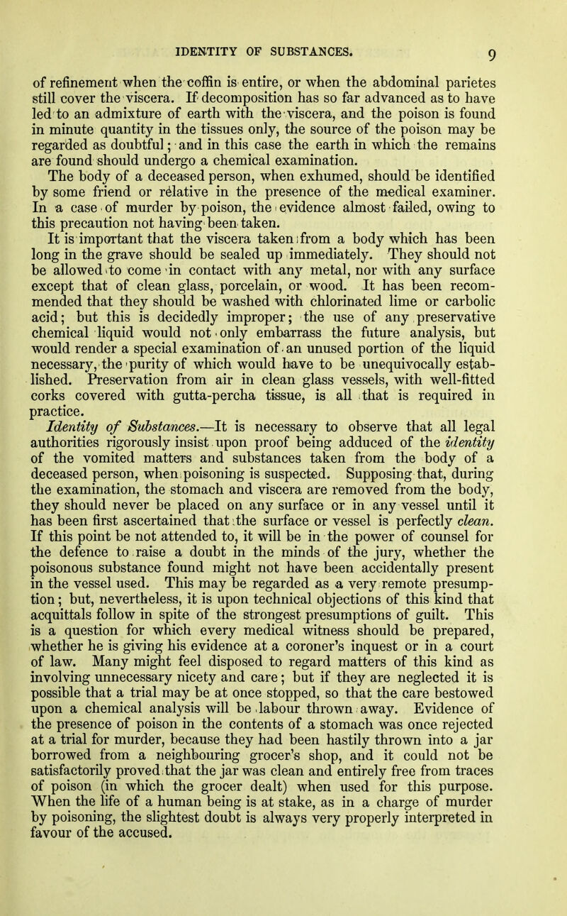 IDENTITY OF SUBSTANCES. of refinement when the coffin is entire, or when the abdominal parietes still cover the viscera. If decomposition has so far advanced as to have led to an admixture of earth with the viscera, and the poison is found in minute quantity in the tissues only, the source of the poison may be regarded as doubtful; and in this case the earth in which the remains are found should undergo a chemical examination. The body of a deceased person, when exhumed, should be identified by some friend or relative in the presence of the medical examiner. In a case of murder by poison, the evidence almost failed, owing to this precaution not having'been taken. It is important that the viscera taken;from a body which has been long in the grave should be sealed up immediately. They should not be allowed * to come in contact with any metal, nor with any surface except that of clean glass, porcelain, or wood. It has been recom- mended that they should be washed with chlorinated lime or carbolic acid; but this is decidedly improper; the use of any preservative chemical liquid would not only embarrass the future analysis, but would render a special examination of . an unused portion of the liquid necessary, the purity of which would have to be unequivocally estab- lished. Preservation from air in clean glass vessels, with well-fitted corks covered with gutta-percha tissue, is aU that is required in practice. Identity of Substances.—It is necessary to observe that all legal authorities rigorously insist upon proof being adduced of the identity of the vomited matters and substances taken from the body of a deceased person, when, poisoning is suspected. Supposing that, during the examination, the stomach and viscera are removed from the body, they should never be placed on any surface or in any vessel until it has been first ascertained that ithe surface or vessel is perfectly clean. If this point be not attended to, it will be in the power of counsel for the defence to raise a doubt in the minds of the jury, whether the poisonous substance found might not have been accidentally present in the vessel used. This may be regarded as a very remote presump- tion ; but, nevertheless, it is upon technical objections of this kind that acquittals follow in spite of the strongest presumptions of guilt. This is a question for which every medical witness should be prepared, whether he is giving his evidence at a coroner's inquest or in a court of law. Many might feel disposed to regard matters of this kind as involving unnecessary nicety and care; but if they are neglected it is possible that a trial may be at once stopped, so that the care bestowed upon a chemical analysis will be dabour thrown away. Evidence of the presence of poison in the contents of a stomach was once rejected at a trial for murder, because they had been hastily thrown into a jar borrowed from a neighbouring grocer's shop, and it could not be satisfactorily proved that the jar was clean and entirely free from traces of poison (in which the grocer dealt) when used for this purpose. When the life of a human being is at stake, as in a charge of murder by poisoning, the slightest doubt is always very properly interpreted in favour of the accused.