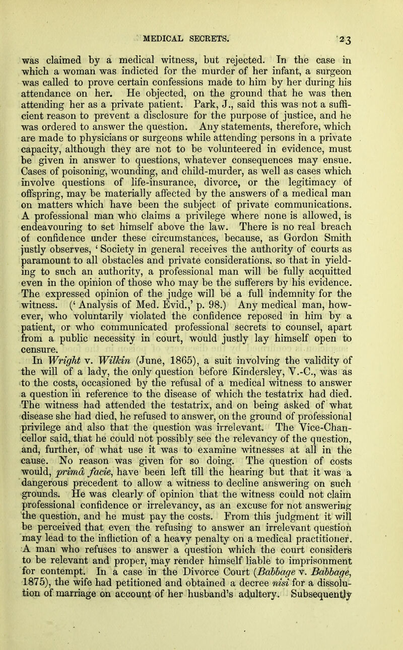 was claimed by a medical witness, but rejected. In the case in which a woman was indicted for the murder of her infant, a surgeon was called to prove certain confessions made to him by her during his attendance on her. He objected, on the ground that he was then attending her as a private patient. Park, J., said this was not a suffi- cient reason to prevent a disclosure for the purpose of justice, and he was ordered to answer the question. Any statements, therefore, which are made to physicians or surgeons while attending persons in a private capacity, although they are not to be volunteered in evidence, must be given in answer to questions, whatever consequences may ensue. Cases of poisoning, wounding, and child-murder, as well as cases which involve questions of hfe-insurance, divorce, or the legitimacy of ofispring, may be materially affected by the answers of a medical man on matters which have been the subject of private communications. A professional man who claims a privilege where none is allowed, is endeavouring to set himself above the law. There is no real breach of confidence under these circumstances, because, as Gordon Smith justly observes, ' Society in general receives the authority of courts as paramount to all obstacles and private considerations, so that in yield- ing to such an authority, a professional man will be fully acquitted even in the opinion of those who may be the sufferers by his evidence. The expressed opinion of the judge will be a full indemnity for the witness. (' Analysis of Med. Evid.,' p. 98.) Any medical man, how- ever, who voluntarily violated the confidence reposed in him by a patient, or who communicated professional secrets to counsel, apart from a public necessity in court, would justly lay himself open to censure. In Wright v. Wilkin (June, 1865), a suit involving the validity of the will of a lady, the only question before Kindersley, V.-C, was as ito the costs, occasioned by the refusal of a medical witness to answer a question in reference to the disease of which the testatrix had died. The witness had attended the testatrix, and on being asked of what disease she had died, he refused to answer, on the ground of professional privilege and also that the question was irrelevant. The Vice-Chan- cellor said,,that he could not possibly see the relevancy of the question, and, further, of what use it was to examine witnesses at all in the cause. No reason was given for so doing. The question of costs would, j9nm(X facie, have been left till the hearing but that it was a dangerous precedent to allow a witness to decline answering on such grounds. He was clearly of opinion that the witness could not claim professional confidence or irrelevancy, as an excuse for not answering the question, and he must pay the costs. From this judgment it will be perceived that even the refusing to answer an irrelevant questioh may lead to the infliction of a heavy penalty on a medical practitioner. A man who refuses to answer a question which the court considers to be relevant and proper, may render himself liable to imprisonment for contempt. In a case in the Divorce Court (Babbage v. Babbage, 1875), the wife had petitioned and obtained a decree nisi for a dissolu- tion of marriage on account of her husband's adultery. Subsequently