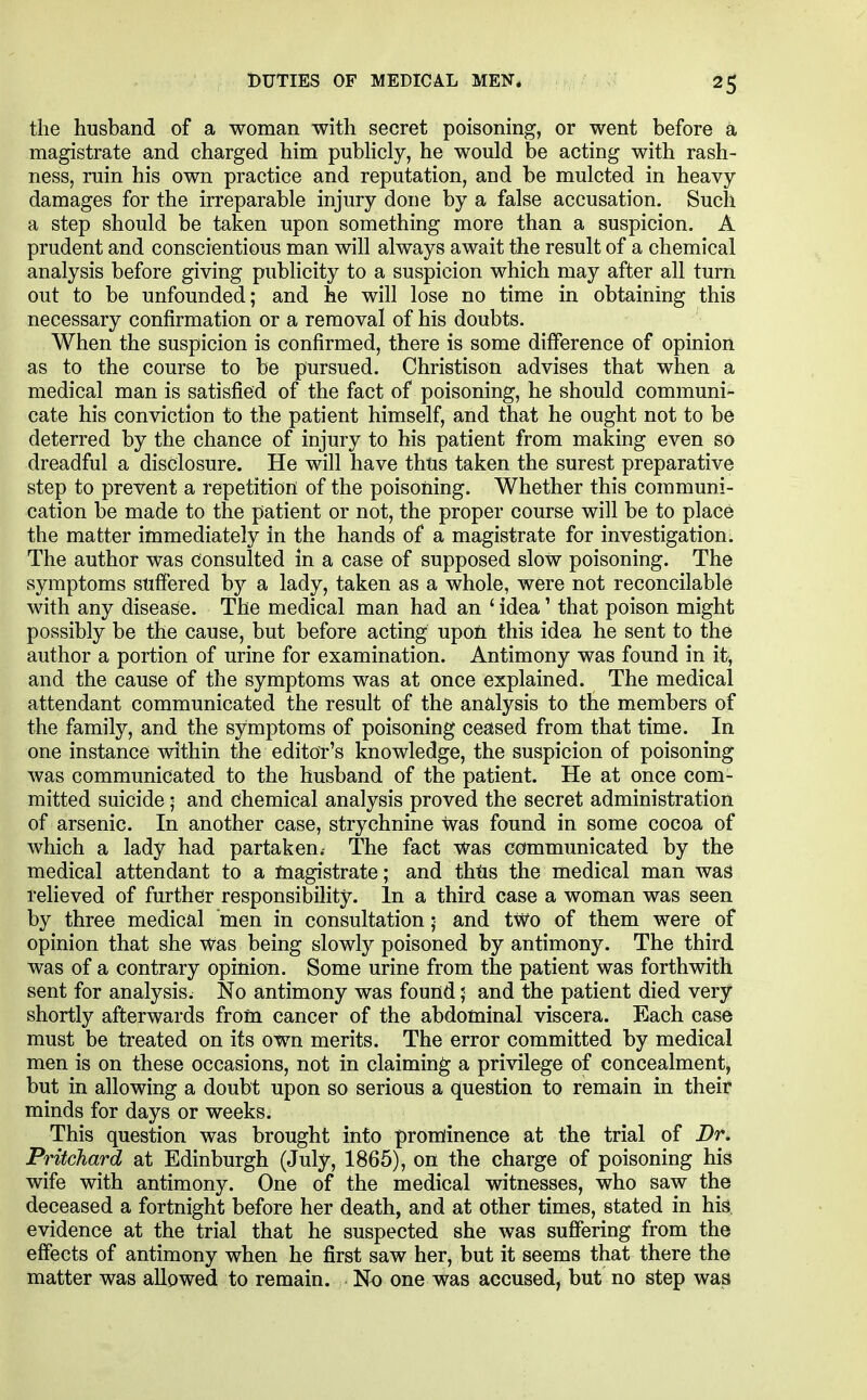 the husband of a woman with secret poisoning, or went before a magistrate and charged him pubHcly, he would be acting with rash- ness, ruin his own practice and reputation, and be mulcted in heavy damages for the irreparable injury done by a false accusation. Such a step should be taken upon something more than a suspicion. A prudent and conscientious man will always await the result of a chemical analysis before giving publicity to a suspicion which may after all turn out to be unfounded; and he will lose no time in obtaining this necessary confirmation or a removal of his doubts. When the suspicion is confirmed, there is some difference of opinion as to the course to be pursued. Christison advises that when a medical man is satisfied of the fact of poisoning, he should communi- cate his conviction to the patient himself, and that he ought not to be deterred by the chance of injury to his patient from making even so dreadful a disclosure. He will have thus taken the surest preparative step to prevent a repetition of the poisoning. Whether this communi- cation be made to the patient or not, the proper course will be to place the matter immediately in the hands of a magistrate for investigation. The author was consulted in a case of supposed slow poisoning. The symptoms suffered by a lady, taken as a whole, were not reconcilable with any disease. The medical man had an ' idea' that poison might possibly be the cause, but before acting upoft this idea he sent to the author a portion of urine for examination. Antimony was found in it, and the cause of the symptoms was at once explained. The medical attendant communicated the result of the an^ilysis to the members of the family, and the symptoms of poisoning ceased from that time. In one instance within the editor's knowledge, the suspicion of poisoning was communicated to the husband of the patient. He at once com- mitted suicide • and chemical analysis proved the secret administration of arsenic. In another case, strychnine was found in some cocoa of which a lady had partaken. The fact was communicated by the medical attendant to a magistrate; and thtis the medical man was relieved of further responsibility. In a third case a woman was seen by three medical men in consultation; and tWo of them were of opinion that she Was being slowly poisoned by antimony. The third was of a contrary opinion. Some urine from the patient was forthwith sent for analysis. No antimony was found; and the patient died very shortly afterwards from cancer of the abdominal viscera. Each case must be treated on its own merits. The error committed by medical men is on these occasions, not in claiming a privilege of concealment, but in allowing a doubt upon so serious a question to remain in their minds for days or weeks. This question was brought into prominence at the trial of Dr. Pritchard at Edinburgh (July, 1865), on the charge of poisoning his wife with antimony. One of the medical witnesses, who saw the deceased a fortnight before her death, and at other times, stated in his evidence at the trial that he suspected she was suffering from the effects of antimony when he first saw her, but it seems that there the matter was allowed to remain. No one was accused, but no step was