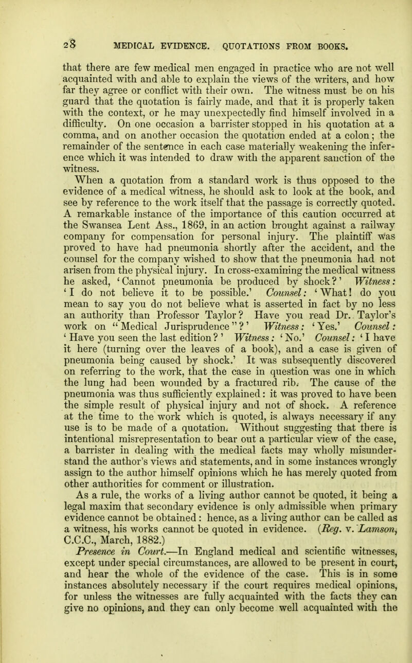 that there are few medical men engaged in practice who are not well acquainted with and able to explain the views of the writers, and how far they agree or conflict with their own. The witness must be on his guard that the quotation is fairly made, and that it is properly taken with the context, or he may unexpectedly find himself involved in a difficulty. On one occasion a barrister stopped in his quotation at a comma, and on another occasion the quotation ended at a colon; the remainder of the sentemce iu each case materially weakening the infer- ence which it was intended to draw with the apparent sanction of the witness. When a quotation from a standard work is thus opposed to the evidence of a medical witness, he should ask to look at the book, and see by reference to the work itself that the passage is correctly quoted. A remarkable instance of the importance of this caution occurred at the Swansea Lent Ass., 1869, in an action brought against a railway company for compensation for personal injury. The plaintiff was proved to have had pneumonia shortly after the accident, and the counsel for the company wished to show that the pneumonia had not arisen from the physical injury. In cross-examining the medical witness he asked, ' Cannot pneumonia be produced by shock ?' Witness: ' I do not beheve it to be possible.' Counsel: ' What! do you mean to say you do not believe what is asserted in fact by no less an authority than Professor Taylor ? Have you read Dr. - Taylor's work on  Medical Jurisprudence  ? ' Witness: '■ Yes.' Counsel: ' Have you seen the last edition? ' Witness: ' No.' Counsel: ' I have it here (turning over the leaves of a book), and a case is given of pneumonia being caused by shock.' It was subsequently discovered on refen'ing to the work, that the case in question was one in which the lung had been wounded by a fractured rib. The cause of the pneumonia was thus sufficiently explained: it was proved to have been the simple result of physical injury and not of shock. A reference at the time to the work which is quoted, is always necessary if any use is to be made of a quotation. Without suggesting that there is intentional misrepresentation to bear out a particular view of the case, a barrister in dealing with the medical facts may wholly misunder- stand the author's views and statements, and in some instances wrongly assign to the author himself opinions which he has merely quoted from other authorities for comment or illustration. As a rule, the works of a living author cannot be quoted, it being a legal maxim that secondary evidence is only admissible when primary evidence cannot be obtained : hence, as a li\^ng author can be called as a witness, his works cannot be quoted in evidence. {Reg. v. Lamson, C.C.C., March, 1882.) Presence in Court.—In England medical and scientific witnesses, except under special circumstances, are allowed to be present in court, and hear the whole of the evidence of the case. This is in some instances absolutely necessary if the court requires medical opinions, for unless the witnesses are fully acquainted with the facts they can give no opinions, and they can only become well acquainted with the