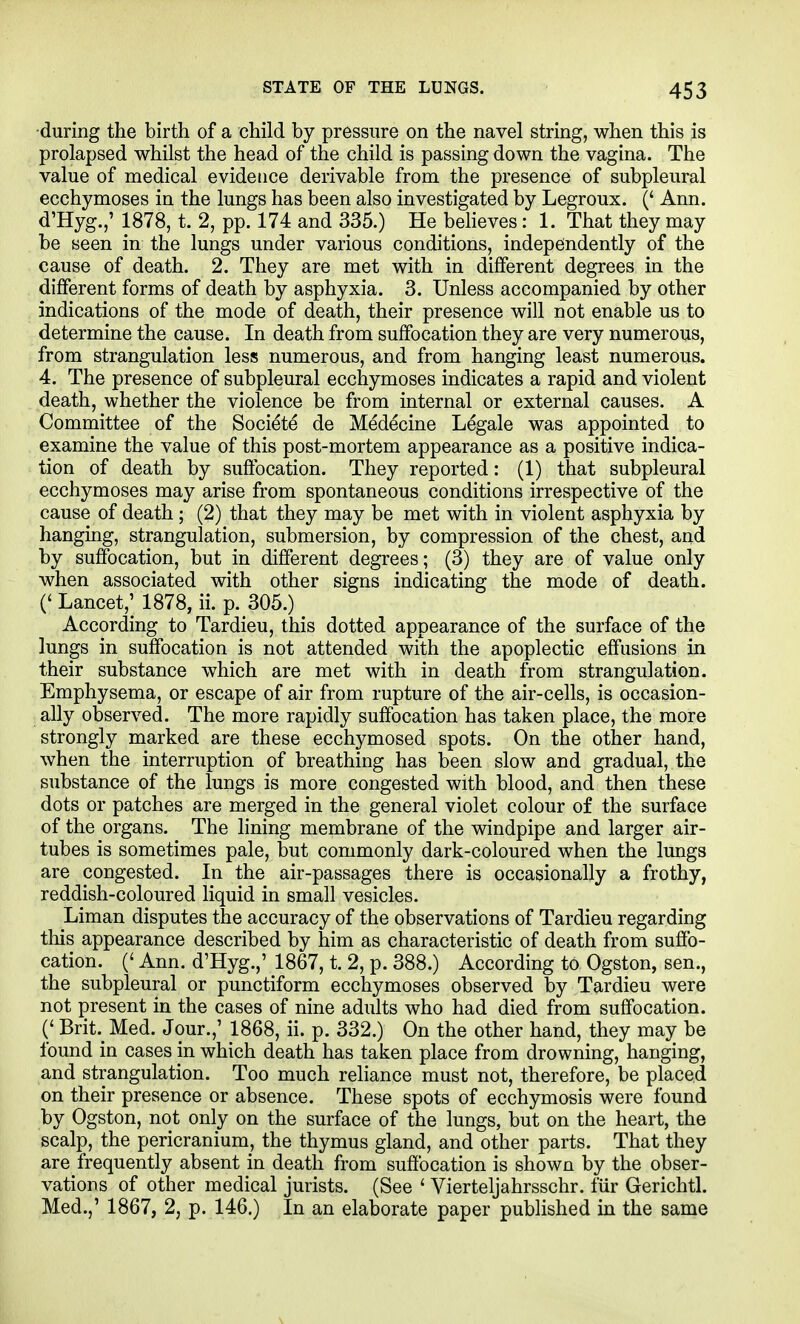 •during the birth of a child by pressure on the navel string, when this is prolapsed whilst the head of the child is passing down the vagina. The value of medical evidence derivable from the presence of subpleural ecchymoses in the lungs has been also investigated by Legroux. (' Ann. d'Hyg.,' 1878, t. 2, pp. 174 and 335.) He behoves: 1. That they may be seen in the lungs under various conditions, indepondently of the cause of death. 2. They are met with in different degrees in the different forms of death by asphyxia. 3. Unless accompanied by other indications of the mode of death, their presence will not enable us to determine the cause. In death from suffocation they are very numerous, from strangulation less numerous, and from hanging least numerous. 4. The presence of subpleural ecchymoses indicates a rapid and violent death, whether the violence be from internal or external causes. A Committee of the Societe de Medecine Legale was appointed to examine the value of this post-mortem appearance as a positive indica- tion of death by suftbcation. They reported: (1) that subpleural ecchymoses may arise from spontaneous conditions irrespective of the cause of death; (2) that they may be met with in violent asphyxia by hanging, strangulation, submersion, by compression of the chest, and by suffocation, but in different degrees; (3) they are of value only when associated with other signs indicating the mode of death. (' Lancet,; 1878, ii. p. 305.) According to Tardieu, this dotted appearance of the surface of the lungs in suffocation is not attended with the apoplectic effusions in their substance which are met with in death from strangulation. Emphysema, or escape of air from rupture of the air-cells, is occasion- ally observed. The more rapidly suffocation has taken place, the more strongly marked are these ecchymosed spots. On the other hand, when the interruption of breathing has been slow and gradual, the substance of the lungs is more congested with blood, and then these dots or patches are merged in the general violet colour of the surface of the organs. The hning membrane of the windpipe and larger air- tubes is sometimes pale, but commonly dark-coloured when the lungs are congested. In the air-passages there is occasionally a frothy, reddish-coloured liquid in small vesicles. Liman disputes the accuracy of the observations of Tardieu regarding this appearance described by him as characteristic of death from sufib- cation. (' Ann. d'Hyg.,' 1867, t. 2, p. 388.) According to Ogston, sen., the subpleural or punctiform ecchymoses observed by Tardieu were not present in the cases of nine adults who had died from suffocation. (' Brit._ Med. Jour.,' 1868, ii. p. 332.) On the other hand, they may be found in cases in which death has taken place from drowning, hanging, and strangulation. Too much rehance must not, therefore, be placed on their presence or absence. These spots of ecchymosis were found by Ogston, not only on the surface of the lungs, but on the heart, the scalp, the pericranium, the thymus gland, and other parts. That they are frequently absent in death from suffocation is shown by the obser- vations of other medical jurists. (See ' Vierteljahrsschr. ftir Gerichtl. Med.,' 1867, 2, p. 146.) In an elaborate paper published in the same