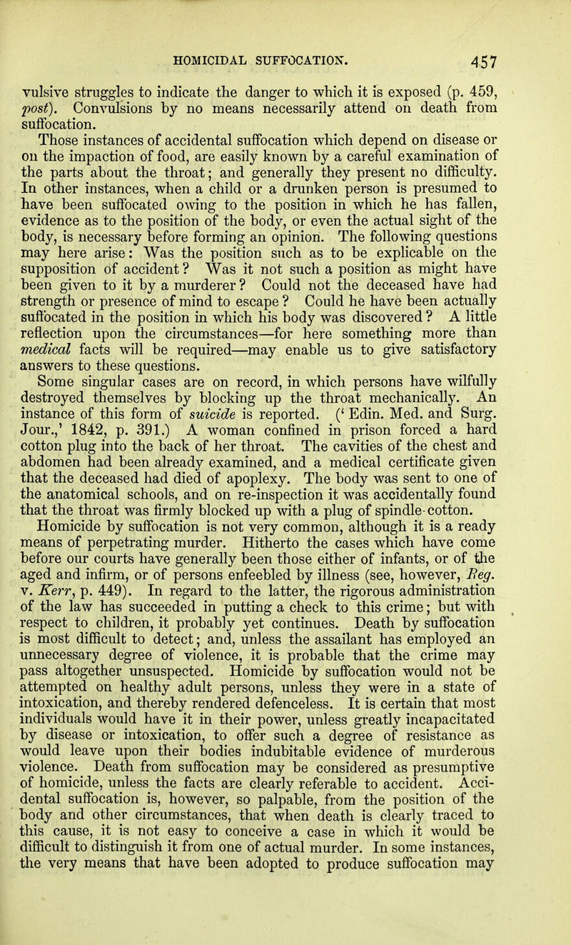 vulsive struggles to indicate the danger to which it is exposed (p. 459, 'post). Convulsions by no means necessarily attend on death from suffocation. Those instances of accidental suffocation which depend on disease or on the impaction of food, are easily known by a careful examination of the parts about the throat; and generally they present no difficulty. In other instances, when a child or a drunken person is presumed to have been suffocated owing to the position in which he has fallen, evidence as to the position of the body, or even the actual sight of the body, is necessary before forming an opinion. The following questions may here arise: Was the position such as to be expHcable on the supposition of accident ? Was it not such a position as might have been given to it by a murderer ? Could not the deceased have had strength or presence of mind to escape ? Could he have been actually suffocated in the position in which his body was discovered ? A little reflection upon the circumstances—for here something more than medical facts will be required—may enable us to give satisfactory answers to these questions. Some singular cases are on record, in which persons have wilfully destroyed themselves by blocking up the throat mechanically. An instance of this form of suicide is reported. (' Edin. Med. and Surg. Jour.,' 1842, p. 391.) A woman confined in prison forced a hard cotton plug into the back of her throat. The cavities of the chest and abdomen had been already examined, and a medical certificate given that the deceased had died of apoplexy. The body was sent to one of the anatomical schools, and on re-inspection it was accidentally found that the throat was firmly blocked up with a plug of spindle-cotton. Homicide by suffocation is not very common, although it is a ready means of perpetrating murder. Hitherto the cases which have come before our courts have generally been those either of infants, or of the aged and infirm, or of persons enfeebled by illness (see, however, Beg. V. Kerr, p. 449). In regard to the latter, the rigorous administration of the law has succeeded in putting a check to this crime; but with respect to children, it probably yet continues. Death by suffocation is most difficult to detect; and, unless the assailant has employed an unnecessary degree of violence, it is probable that the crime may pass altogether unsuspected. Homicide by suffocation would not be attempted on healthy adult persons, unless they were in a state of intoxication, and thereby rendered defenceless. It is certain that most individuals would have it in their power, unless greatly incapacitated by disease or intoxication, to offer such a degree of resistance as would leave upon their bodies indubitable evidence of murderous violence. Death from suffocation may be considered as presumptive of homicide, unless the facts are clearly referable to accident. Acci- dental suffocation is, however, so palpable, from the position of the body and other circumstances, that when death is clearly traced to this cause, it is not easy to conceive a case in which it would be difficult to distinguish it from one of actual murder. In some instances, the very means that have been adopted to produce suffocation may