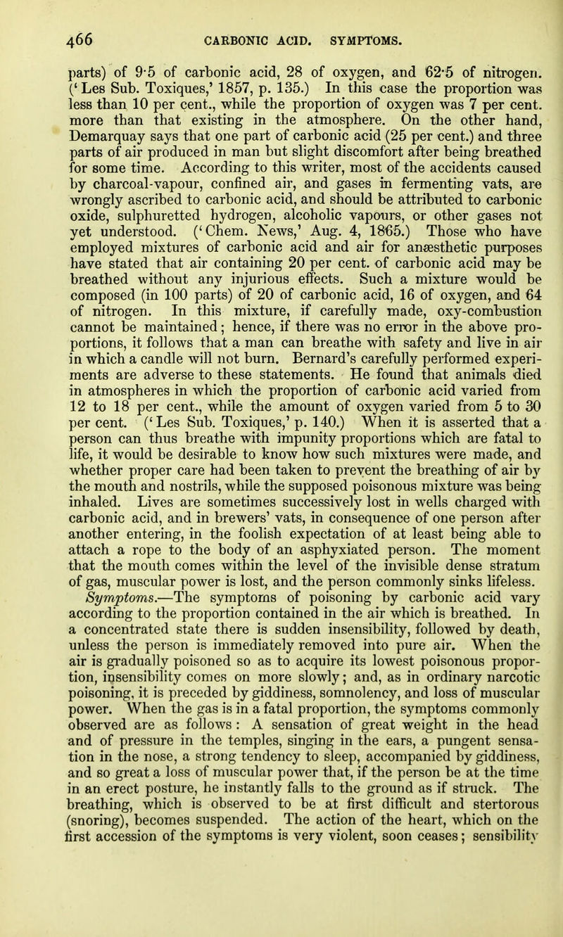 parts) of 9-5 of carbonic acid, 28 of oxygen, and 62*5 of nitrogen. (' Les Sub. Toxiques,' 1857, p. 135.) In this case the proportion was less than 10 per cent., while the proportion of oxygen was 7 per cent, more than that existing in the atmosphere. On the other hand, Demarquay says that one part of carbonic acid (25 per cent.) and three parts of air produced in man but slight discomfort after being breathed for some time. According to this writer, most of the accidents caused by charcoal-vapour, confined air, and gases in fermenting vats, are wrongly ascribed to carbonic acid, and should be attributed to carbonic oxide, sulphuretted hydrogen, alcoholic vapours, or other gases not yet understood. ('Chem. Isews,' Aug. 4, 1865.) Those who have employed mixtures of carbonic acid and air for anaesthetic purposes have stated that air containing 20 per cent, of carbonic acid may be breathed without any injurious effects. Such a mixture would be composed (in 100 parts) of 20 of carbonic acid, 16 of oxygen, and 64 of nitrogen. In this mixture, if carefully made, oxy-combustion cannot be maintained; hence, if there was no error in the above pro- portions, it follows that a man can breathe with safety and live in air in which a candle will not burn. Bernard's carefully performed experi- ments are adverse to these statements. He found that animals died in atmospheres in which the proportion of carbonic acid varied from 12 to 18 per cent., while the amount of oxygen varied from 5 to 30 per cent. (' Les Sub. Toxiques,' p. 140.) When it is asserted that a person can thus breathe with impunity proportions which are fatal to life, it would be desirable to know how such mixtures were made, and whether proper care had been taken to prevent the breathing of air by the mouth and nostrils, while the supposed poisonous mixture was being inhaled. Lives are sometimes successively lost in wells charged with carbonic acid, and in brewers' vats, in consequence of one person after another entering, in the foolish expectation of at least being able to attach a rope to the body of an asphyxiated person. The moment that the mouth comes within the level of the invisible dense stratum of gas, muscular power is lost, and the person commonly sinks lifeless. Symptoms.—The symptoms of poisoning by carbonic acid vary according to the proportion contained in the air which is breathed. In a concentrated state there is sudden insensibility, followed by death, unless the person is immediately removed into pure air. When the air is gi'adually poisoned so as to acquire its lowest poisonous propor- tion, insensibility comes on more slowly; and, as in ordinary narcotic poisoning, it is preceded by giddiness, somnolency, and loss of muscular power. When the gas is in a fatal proportion, the symptoms commonly observed are as follows : A sensation of great weight in the head and of pressure in the temples, singing in the ears, a pungent sensa- tion in the nose, a strong tendency to sleep, accompanied by giddiness, and so great a loss of muscular power that, if the person be at the time in an erect posture, he instantly falls to the ground as if strack. The breathing, which is observed to be at first difficult and stertorous (snoring), becomes suspended. The action of the heart, which on the first accession of the symptoms is very violent, soon ceases; sensibility