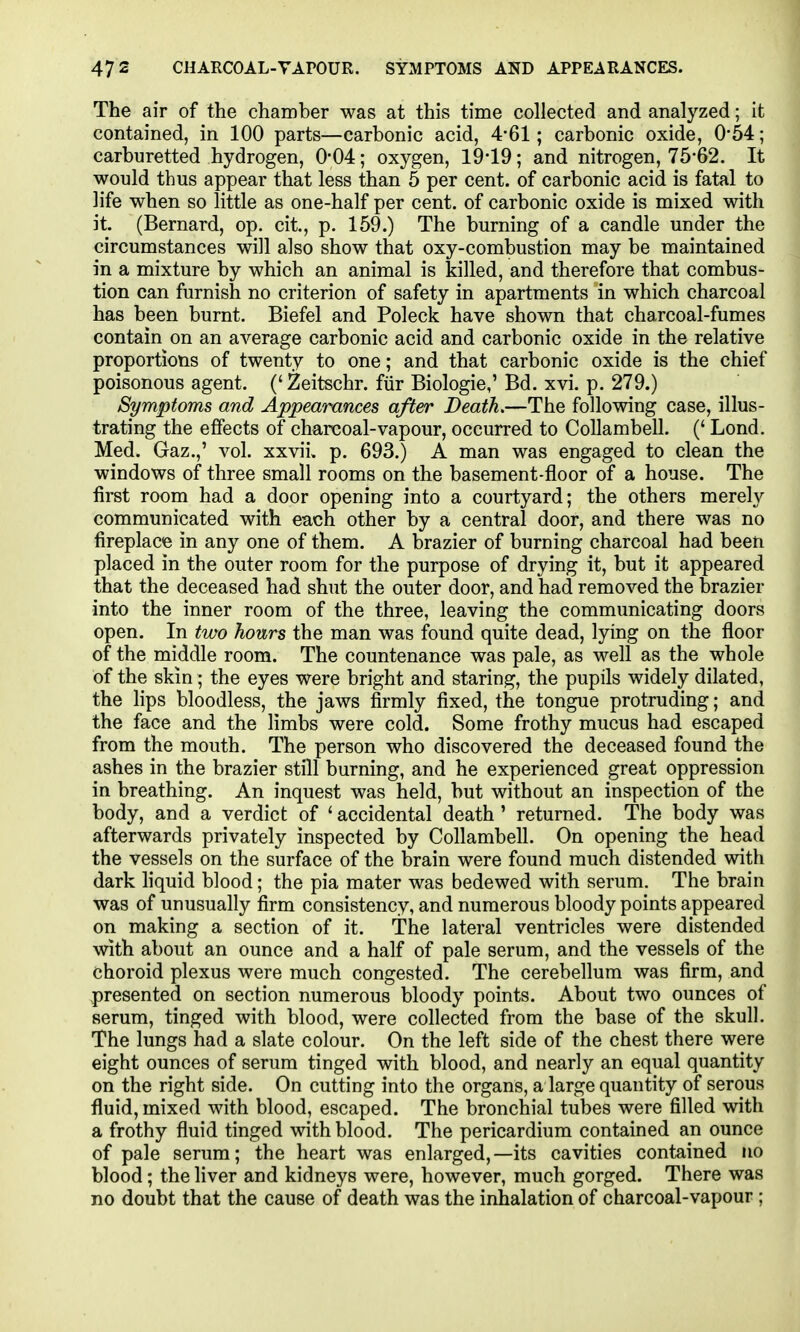 The air of the chamber was at this time collected and analyzed; it contained, in 100 parts—carbonic acid, 4-61; carbonic oxide, 0-54; carburetted hydrogen, 0*04; oxygen, 19-19; and nitrogen, 75-62. It would thus appear that less than 5 per cent, of carbonic acid is fatal to life when so little as one-half per cent, of carbonic oxide is mixed with it. (Bernard, op. cit, p. 159.) The burning of a candle under the circumstances will also show that oxy-combustion may be maintained in a mixture by which an animal is killed, and therefore that combus- tion can furnish no criterion of safety in apartments in which charcoal has been burnt. Biefel and Poleck have shown that charcoal-fumes contain on an average carbonic acid and carbonic oxide in the relative proportions of twenty to one; and that carbonic oxide is the chief poisonous agent. ('Zeitschr. fiir Biologic,'Bd. xvi. p. 279.) Symptoms and Appearances after Death,—The following case, illus- trating the effects of charcoal-vapour, occurred to Collambell. (' Lond. Med. Gaz.,' vol. xxvii. p. 693.) A man was engaged to clean the windows of three small rooms on the basement-floor of a house. The first room had a door opening into a courtyard; the others merely communicated with each other by a central door, and there was no fireplace in any one of them. A brazier of burning charcoal had been placed in the outer room for the purpose of drying it, but it appeared that the deceased had shut the outer door, and had removed the brazier into the inner room of the three, leaving the communicating doors open. In two hours the man was found quite dead, lying on the floor of the middle room. The countenance was pale, as well as the whole of the skin; the eyes were bright and staring, the pupils widely dilated, the lips bloodless, the jaws firmly fixed, the tongue protruding; and the face and the limbs were cold. Some frothy mucus had escaped from the mouth. The person who discovered the deceased found the ashes in the brazier still burning, and he experienced great oppression in breathing. An inquest was held, but without an inspection of the body, and a verdict of ' accidental death ' returned. The body was afterwards privately inspected by Collambell. On opening the head the vessels on the surface of the brain were found much distended with dark hquid blood; the pia mater was bedewed with serum. The brain was of unusually firm consistency, and numerous bloody points appeared on making a section of it. The lateral ventricles were distended with about an ounce and a half of pale serum, and the vessels of the choroid plexus were much congested. The cerebellum was firm, and presented on section numerous bloody points. About two ounces of serum, tinged with blood, were collected from the base of the skull. The lungs had a slate colour. On the left side of the chest there were eight ounces of serum tinged with blood, and nearly an equal quantity on the right side. On cutting into the organs, a large quantity of serous fluid, mixed with blood, escaped. The bronchial tubes were filled with a frothy fluid tinged with blood. The pericardium contained an ounce of pale serum; the heart was enlarged,—its cavities contained no blood; the liver and kidneys were, however, much gorged. There was no doubt that the cause of death was the inhalation of charcoal-vapour ;