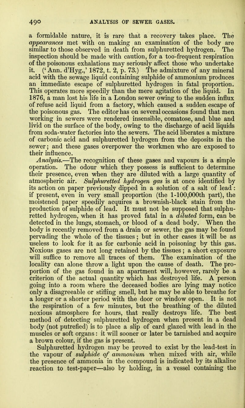 a formidable nature, it is rare that a recovery takes place. The appearances met with on making an examination of the body are similar to those observed in death from sulphuretted hydrogen. The inspection should be made with caution, for a too-frequent respiration of the poisonous exhalations may seriously affect those who undertake it.^ (' Ann. d'Hyg.,' 1872, t. 2, p. 73.) The admixture of any mineral acid with the sewage liquid containing sulphide of ammonium produces an immediate escape of sulphuretted hydrogen in fatal proportion. This operates more speedily than the mere agitation of the liquid. In 1876, a man lost his life in a London sewer owing to the sudden influx of refuse acid liquid from a factory, which caused a sudden escape of the poisonous gas. The editor has on several occasions found that men working in sewers were rendered insensible, comatose, and blue and livid on the surface of the body, owing to the discharge of acid liquids from soda-water factories into the sewers. The acid liberates a mixture of carbonic acid and sulphuretted hydrogen from the deposits in the sewer; and these gases overpower the workmen who are exposed to their influence. Analysis.—The recognition of these gases and vapours is a simple operation. The odour which they possess is sufficient to determine their presence, even when they are diluted with a large quantity of atmospheric air. Sulphuretted hydrogen gas is at once identified by its action on paper previously dipped in a solution of a salt of lead: if present, even in very small proportion (the 1-100,000th part), the moistened paper speedily acquires a brownish-black stain from the production of sulphide of lead. It must not be supposed that sulphu- retted hydrogen, when it has proved fatal in a diluted form, can be detected in the lungs, stomach, or blood of a dead body. When the body is recently removed from a drain or sewer, the gas may be found pervading the whole of the tissues; but in other cases it will be as useless to look for it as for carbonic acid in poisoning by this gas. Noxious gases are not long retained by the tissues; a short exposure will suffice to remove all traces of them. The examination of the locality can alone throw a light upon the cause of death. The pro- portion of the gas found in an apartment will, however, rarely be a criterion of the actual quantity which has destroyed life. A person going into a room where the deceased bodies are lying may notice only a disagreeable or stifling smell, but he may be able to breathe for a longer or a shorter period with the door or window open. It is not the respiration of a few minutes, but the breathing of the diluted noxious atmosphere for hours, that really destroys life. The best method of detecting sulphuretted hydrogen when present in a dead body (not putrefied) is to place a slip of card glazed with lead in the muscles or soft organs: it will sooner or later be tarnished and acquire a brown colour, if the gas is present. Sulphuretted hydrogen may be proved to exist by the lead-test in the vapour of sulphide of ammonium when mixed with air, while the presence of ammonia in the compound is indicated by its alkaline reaction to test-paper—also by holding, in a vessel containing the