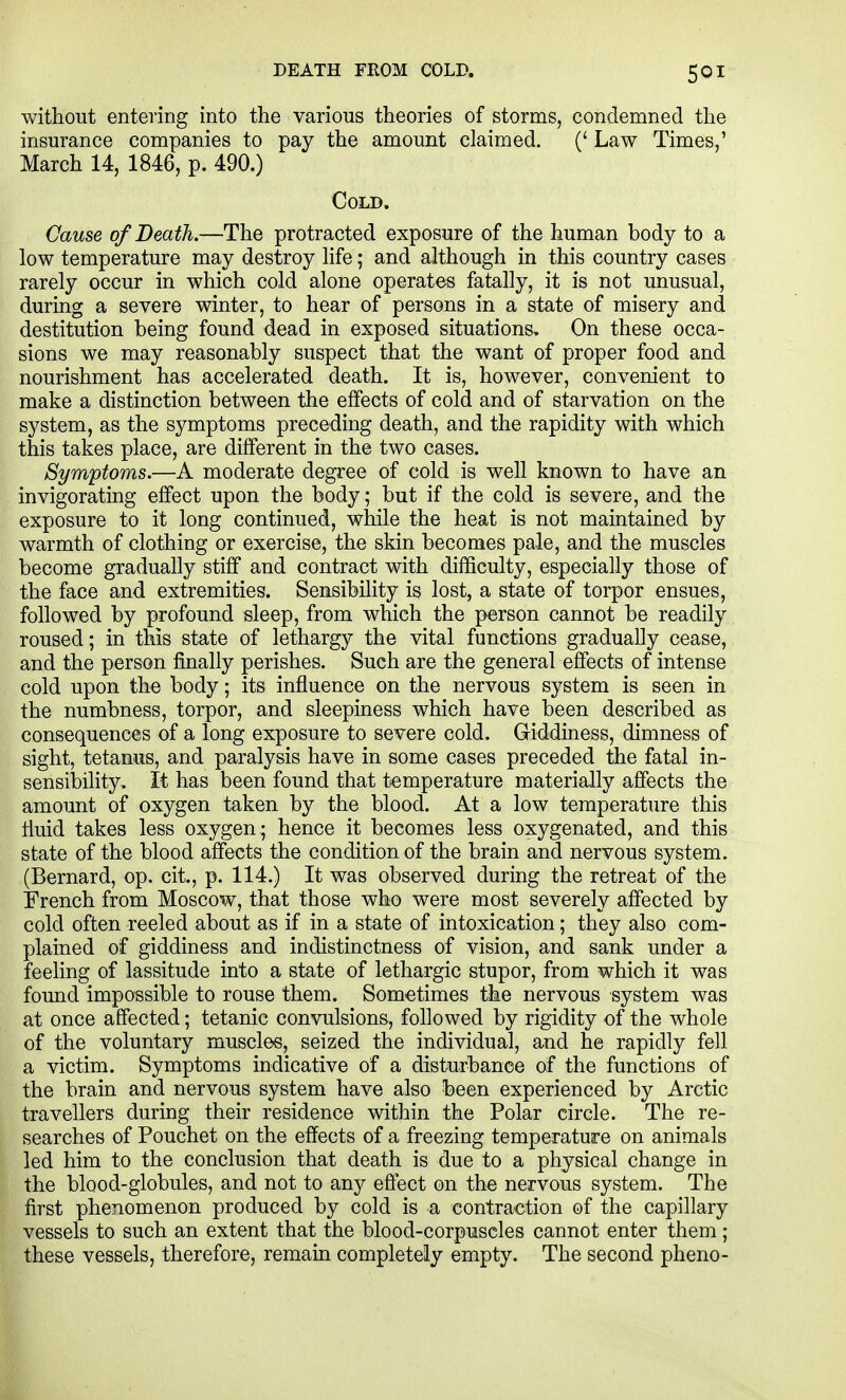 DEATH FROM COLD. without entering into the various theories of storms, condemned the insurance companies to pay the amount claimed. (' Law Times,' March 14, 1846, p. 490.) Cold. Cause of Death.—The protracted exposure of the human body to a low temperature may destroy life; and although in this country cases rarely occur in which cold alone operates fatally, it is not unusual, during a severe winter, to hear of persons in a state of misery and destitution being found dead in exposed situations. On these occa- sions we may reasonably suspect that the want of proper food and nourishment has accelerated death. It is, however, convenient to make a distinction between the effects of cold and of starvation on the system, as the symptoms preceding death, and the rapidity with which this takes place, are different in the two cases. Symptoms.—A moderate degree of cold is well known to have an invigorating effect upon the body; but if the cold is severe, and the exposure to it long continued, while the heat is not maintained by warmth of clothing or exercise, the skin becomes pale, and the muscles become gradually stiff and contract with difficulty, especially those of the face and extremities. Sensibility is lost, a state of torpor ensues, followed by profound sleep, from which the person cannot be readily roused; in this state of lethargy the vital functions gradually cease, and the person finally perishes. Such are the general effects of intense cold upon the body; its influence on the nervous system is seen in the numbness, torpor, and sleepiness which have been described as consequences of a long exposure to severe cold. G-iddiness, dimness of sight, tetanus, and paralysis have in some cases preceded the fatal in- sensibility. It has been found that temperature materially affects the amount of oxygen taken by the blood. At a low temperature this fluid takes less oxygen ; hence it becomes less oxygenated, and this state of the blood affects the condition of the brain and nervous system. (Bernard, op. cit., p. 114.) It was observed during the retreat of the French from Moscow, that those who were most severely affected by cold often reeled about as if in a state of intoxication; they also com- plained of giddiness and indistinctness of vision, and sank under a feehng of lassitude into a state of lethargic stupor, from which it was found impossible to rouse them. Som-etimes the nervous system was at once affected; tetanic convulsions, followed by rigidity of the whole of the voluntary muscles, seized the individual, and he rapidly fell a victim. Symptoms indicative of a disturbance of the functions of the brain and nervous system have also been experienced by Arctic travellers during their residence within the Polar circle. The re- searches of Pouchet on the effects of a freezing temperature on animals led him to the conclusion that death is due to a physical change in the blood-globules, and not to any effect on the nervous system. The first phenomenon produced by cold is a contraction of the capillary vessels to such an extent that the blood-corpuscles cannot enter them; these vessels, therefore, remain completely empty. The second pheno-