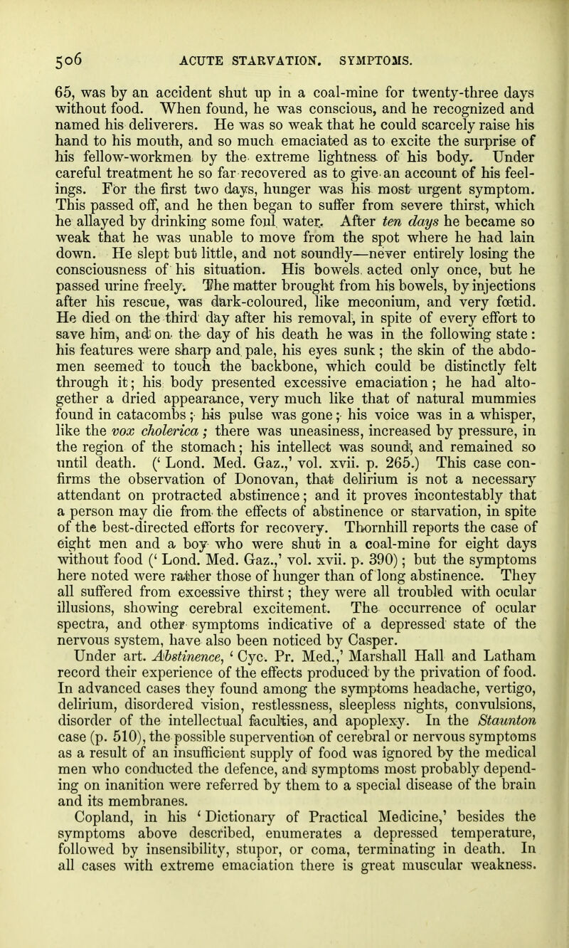 65, was by an accident shut up in a coal-mine for twenty-three days without food. When found, he was conscious, and he recognized and named his deliverers. He was so weak that he could scarcely raise his hand to his mouth, and so much emaciated as to excite the surprise of his fellow-workmen by the extreme lightnesa of his body. Under careful treatment he so far recovered as to give, an account of his feel- ings. For the first two days, hunger was his most urgent symptom. This passed off, and he then began to suffer from severe thirst, which he allayed by drinking some foul, water.. After ten days he became so weak that he was unable to move from the spot where he had lain down. He slept but little, and not soundly—never entirely losing the consciousness of his situation. His bowels, acted only once, but he passed urine freely. The matter brought from his bowels, by injections after his rescue, was dark-coloured, like meconium, and very foetid. He died on the third day after his removal, in spite of every effort to save him, and; on- the day of his death he was in the following state : his features were sharp and pale, his eyes sunk ; the skin of the abdo- men seemed to touch the backbone, which could be distinctly felt through it; his body presented excessive emaciation; he had alto- gether a dried appearance, very much like that of natural mummies found in catacombs; his pulse was gone; his voice was in a whisper, like the vox cholerica ; there was uneasiness, increased by pressure, in the region of the stomach; his intellect was sound\ and remained so until death. (' Lond. Med. Gaz.,' vol. xvii. p. 265.) This case con- firms the observation of Donovan, that delirium is not a necessary attendant on protracted abstinence; and it proves incontestably that a person may die from, the effects of abstinence or starvation, in spite of the best-directed efforts for recovery. Tbornhill reports the case of eight men and a boy who were shuf; in a coal-mine for eight days without food (' Lond. Med. Gaz.,' vol. xvii. p. 390); but the symptoms here noted were rather those of hunger than of long abstinence. They all suffered from excessive thirst; they were all troubled with ocular illusions, showing cerebral excitement. The occurrence of ocular spectra, and other symptoms indicative of a depressed state of the nervous system, have also been noticed by Casper. Under art. Abstinence, '■ Cyc. Pr. Med.,' Marshall Hall and Latham record their experience of the effects produced by the privation of food. In advanced cases they found among the symptoms headache, vertigo, delirium, disordered vision, restlessness, sleepless nights, convulsions, disorder of the intellectual faculties, and apoplexy. In the Staunton case (p. 510), the possible supervention of cerebi-al or nervous symptoms as a result of an insufficient supply of food was ignored by the medical men who conducted the defence, and symptoms most probably depend- ing on inanition were referred by them to a special disease of the brain and its membranes. Copland, in his ' Dictionary of Practical Medicine,' besides the symptoms above described, enumerates a depressed temperature, followed by insensibility, stupor, or coma, terminating in death. In all cases with extreme emaciation there is great muscular weakness.