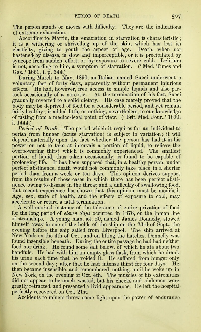 PERIOD OF DEATH. The person stands or moves with difficulty. They are the indications of extreme exhaustion. According to. Martin, the emaciation in starvation is characteristic; it is a withering or shrivelling up of the skin, which has lost its elasticity, giving to youth the aspect of age. Death, when not hastened by disease, is slow and imperceptible, or it is precipitated by syncope from' sudden effort, or by exposure to severe cold. Delirium is not, according to himi, a symptom of starvation. (' Med. Times and Gaz.,' 1861, i. p. 344) During March to May, 1890, an Italian named Succi underwent a voluntary fast of forty days, apparently without permanent injurious effects. He had, however, free access to simple liquids and also par- took occasionally of a narcotic. At the termination of his fast, Succi gradually reverted to a solid dietary. His case merely proved that the body may be deprived of food for a considerable period, and, yet remain fairly healthy; it added little or nothing, nevertheless, to our knowledge of fasting from a medico-legal point of view. (' Brit. Med. Jour.,' 1890, i. 1444.) Period of Beath.—The period which it requires for an individual to perish from hunger (acute starvation) is subject to variation; it will depend materially upon the fact whether the person has had it in his power or not to take at intervals a portion of liquid, to relieve the overpowering thirst which is commonly experienced. The smallest portion of liquid, thus taken occasionally, is found to be capable of prolonging life. It has been supposed that, in a healthy person, under perfect abstinence, death would not commonly take place in a shorter period than from a week or ten days. This opinion derives support from the results of those cases in which there has been perfect absti- nence owing to disease in the throat and a difficulty of swallowing food. But recent experience has shown that this opinion must be modified. Age, sex, state of health, and the effects of exposure to cold, may accelerate or retard a fatal termination. A well-marked instance of the tolerance of entire privation of food for the long period of eleven days occurred in 1878, on the Inman line of steamships. A young man, set. 20, named James Donnelly, stowed himself away in one of the holds of the ship on the 23rd of Sept., the evening before the ship sailed from Liverpool.. The ship arrived at New York on the 4th of Oct., and on lifting the hatches, Donnelly was found insensible beneath. During the entire passage he had had neither food nor drink. He found some salt below, of which he ate about two haudfuls. He bad with him an empty glass flask, from which he drank his urine each time that he voided it. He suffered from hunger only on the second day; after that he had intense thirst for four days. He then became insensible, and remembered nothing until he woke up in New York, on the evening of Oct. 4th. The muscles of his extremities did not appear to be much wasted, but his cheeks and abdomen were greatly retracted, and presented a livid appearance. He left the hospital perfectly recovered on Oct. 21st. Accidents to miners throw some light upon the power of endurance