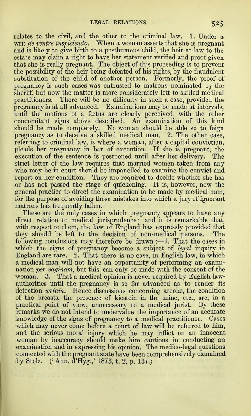 LEGAL RELATIONS. relates to the civil, and the other to the criminal law. 1. Under a writ de ventre insjpiciendo. When a woman asserts that she is pregnant and is Hkely to give birth to a posthumous child, the heir-at-law to the estate may claim a right to have her statement verified and proof given that she is really pregnant. The object of this proceeding is to prevent the possibihty of the heir being defeated of his rights, by the fraudulent substitution of the child of another person. Formerly, the proof of pregnancy is such cases was entrusted to matrons nominated by the sheriff, but now the matter .is more considerately left to skilled medical practitioners. There will be no difficulty in such a case, provided the pregnancy is at all advanced. Examinations maybe made at intervals, until the motions of a foetus are clearly perceived, with the other concomitant signs above described. An examination of this kind should be made completely. No woman should be able so to feign pregnancy as to deceive a skilled medical man. 2. The other case, referring to criminal law, is where a woman, after a capital conviction, pleads her pregnancy in bar of execution. If she is pregnant, the execution of the sentence is postponed until after her delivery. The strict letter of the law requires that married women taken from any who may be in court should be impanelled to examine the convict and report on her condition. They are required to decide whether she has or has not passed the stage of quickening. It is, however, now the general practice to direct the examination to be made by medical men, for the purpose of avoiding those mistakes into which a jury of ignorant matrons has frequently fallen. These are the only cases in which pregnancy appears to have any direct relation to medical jurisprudence; and it is remarkable that, with respect to them, the law of England has expressly provided that they should be left to the decision of non-medical persons. The following conclusions may therefore be drawn :—1. That the cases in which the signs of pregnancy become a subject of legal inquiry in England are rare. 2. That there is no case, in English law, in which a medical man will not have an opportunity of performing an exami- nation per vaginam, but this can only be made with the consent of the woman. 3. That a medical opinion is never required by Enghsh law- authorities until the pregnancy is so far advanced as to render its detection certain. Hence discussions concerning areolae, the condition of the breasts, the presence of kiestein in the urine, etc., are, in a practical point of view, unnecessary to a medical jurist. By these remarks we do not intend to undervalue the importance of an accurate knowledge of the signs of pregnancy to a medical practitioner. Cases which may never come before a court of law will be referred to him, and the serious moral injury which he may inflict on an innocent woman by inaccuracy should make him cautious in conducting an examination and in expressing his opinion. The medico-legal questions connected with the pregnant state have been comprehensively examined