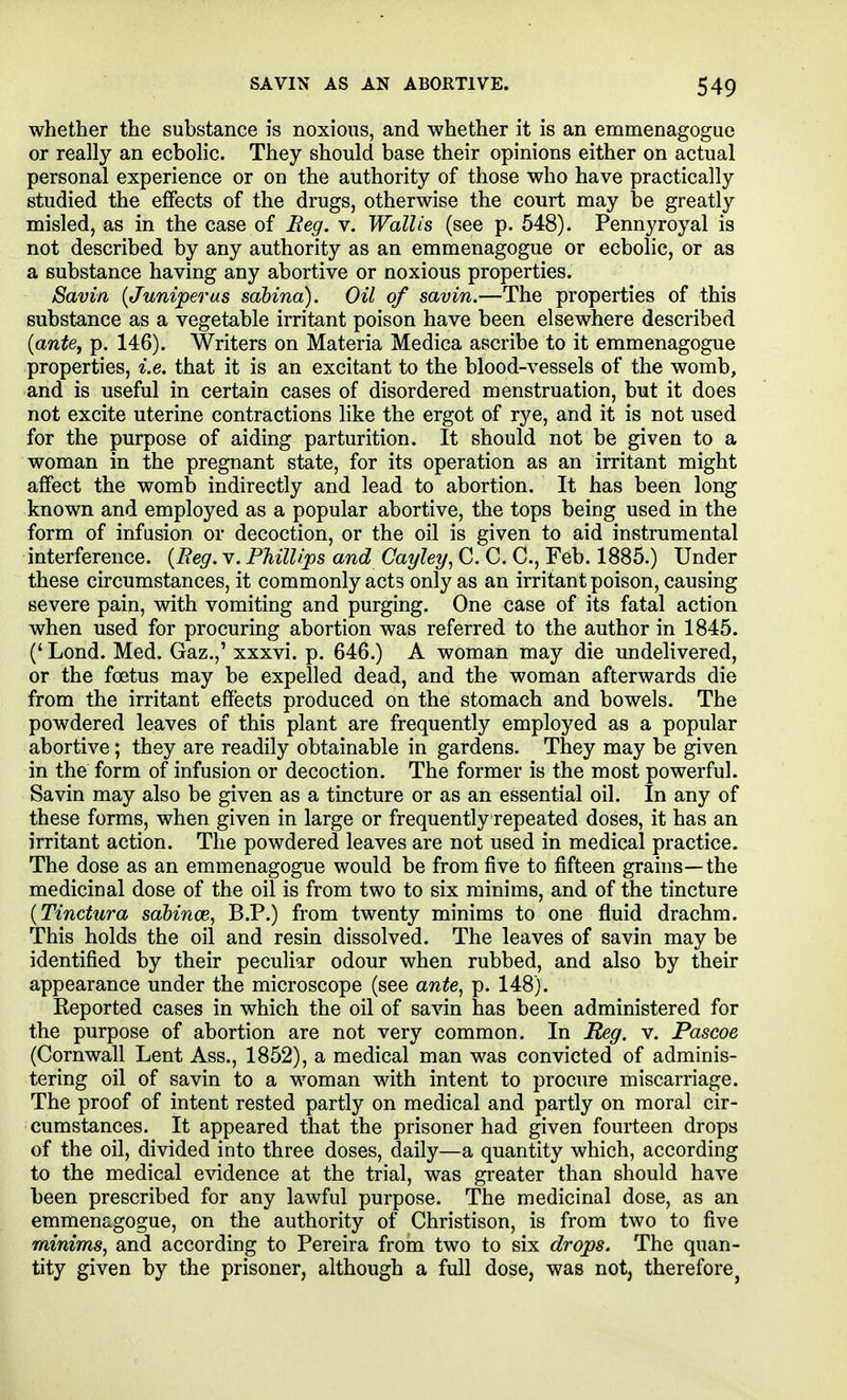 whether the substance is noxious, and whether it is an emmenagogue or really an ecbolic. They should base their opinions either on actual personal experience or on the authority of those who have practically studied the effects of the drugs, otherwise the court may be greatly misled, as in the case of Reg. v. Wallis (see p. 548). Pennyroyal is not described by any authority as an emmenagogue or ecbolic, or as a substance having any abortive or noxious properties. Savin {Juniperus sdbina). Oil of savin.—The properties of this substance as a vegetable irritant poison have been elsewhere described {ante, p. 146). Writers on Materia Medica ascribe to it emmenagogue properties, i.e. that it is an excitant to the blood-vessels of the womb, and is useful in certain cases of disordered menstruation, but it does not excite uterine contractions like the ergot of rye, and it is not used for the purpose of aiding parturition. It should not be given to a woman in the pregnant state, for its operation as an irritant might affect the womb indirectly and lead to abortion. It has been long known and employed as a popular abortive, the tops being used in the form of infusion or decoction, or the oil is given to aid instrumental interference. {Reg. v. Phillips and Cayley^ C. C. C, Feb. 1885.) Under these circumstances, it commonly acts only as an irritant poison, causing severe pain, with vomiting and purging. One case of its fatal action when used for procuring abortion was referred to the author in 1845. (' Lond. Med. Gaz.,' xxxvi. p. 646.) A woman may die imdelivered, or the foetus may be expelled dead, and the woman afterwards die from the irritant effects produced on the stomach and bowels. The powdered leaves of this plant are frequently employed as a popular abortive ; they are readily obtainable in gardens. They may be given in the form of infusion or decoction. The former is the most powerful. Savin may also be given as a tincture or as an essential oil. In any of these forms, when given in large or frequently repeated doses, it has an irritant action. The powdered leaves are not used in medical practice. The dose as an emmenagogue would be from five to fifteen grains—the medicinal dose of the oil is from two to six minims, and of the tincture {Tinctura sahince, B.P.) from twenty minims to one fluid drachm. This holds the oil and resin dissolved. The leaves of savin may be identified by their peculiar odour when rubbed, and also by their appearance under the microscope (see ante, p. 148). Reported cases in which the oil of savin has been administered for the purpose of abortion are not very common. In Meg. v. Pascoe (Cornwall Lent Ass., 1852), a medical man was convicted of adminis- tering oil of savin to a woman with intent to procure miscarriage. The proof of intent rested partly on medical and partly on moral cir- cumstances. It appeared that the prisoner had given fourteen drops of the oil, divided into three doses, daily—a quantity which, according to the medical evidence at the trial, was greater than should have been prescribed for any lawful purpose. The medicinal dose, as an emmenagogue, on the authority of Christison, is from two to five minims, and according to Pereira from two to six drops. The quan- tity given by the prisoner, although a full dose, was not, therefore^