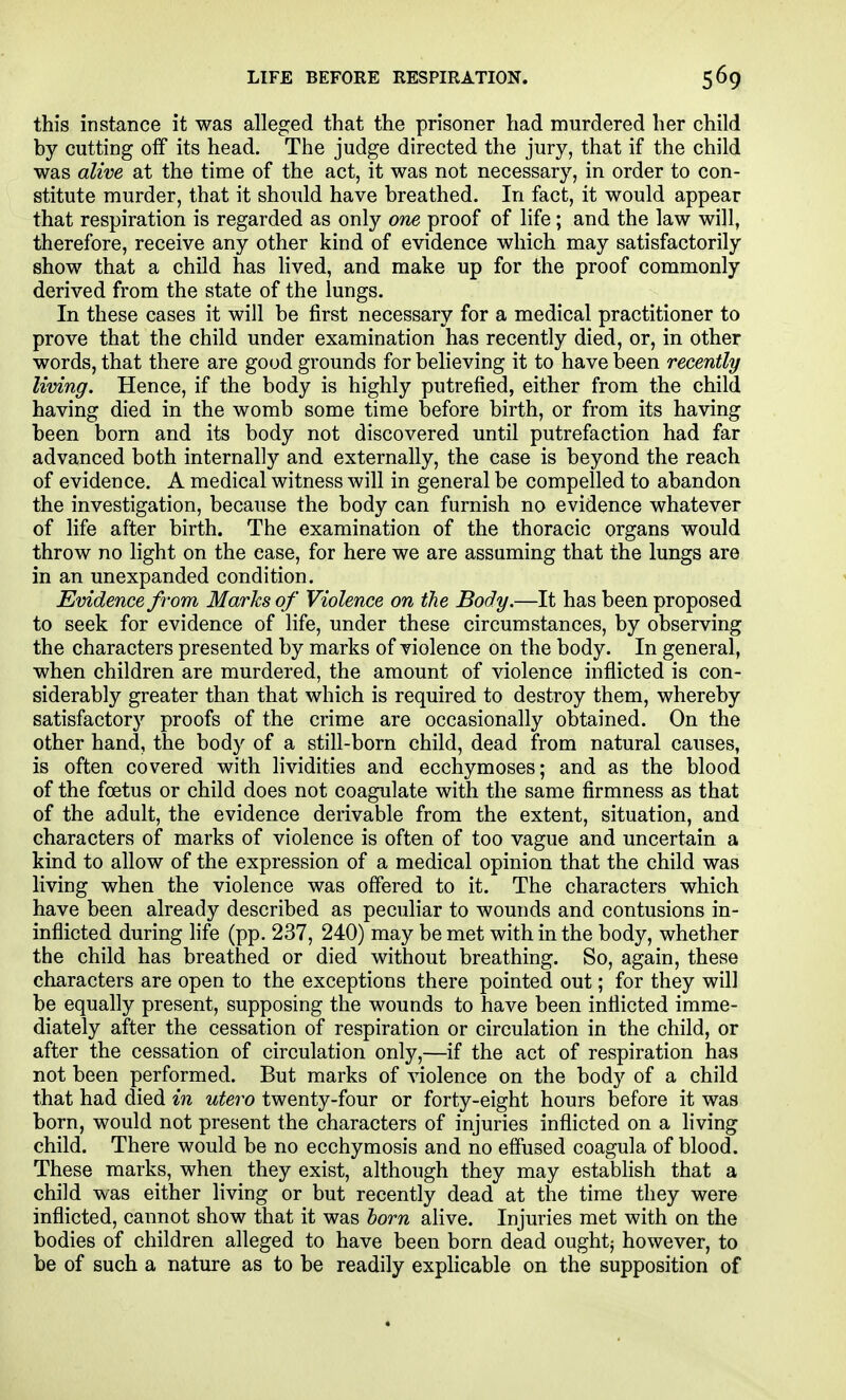 this instance it was alleged that the prisoner had murdered her child by cutting olf its head. The judge directed the jury, that if the child was alive at the time of the act, it was not necessary, in order to con- stitute murder, that it should have breathed. In fact, it would appear that respiration is regarded as only om proof of life ; and the law will, therefore, receive any other kind of evidence which may satisfactorily show that a child has lived, and make up for the proof commonly derived from the state of the lungs. In these cases it will be first necessary for a medical practitioner to prove that the child under examination has recently died, or, in other words, that there are good grounds for believing it to have been recently living. Hence, if the body is highly putrefied, either from the child having died in the womb some time before birth, or from its having been born and its body not discovered until putrefaction had far advanced both internally and externally, the case is beyond the reach of evidence. A medical witness will in general be compelled to abandon the investigation, because the body can furnish no evidence whatever of life after birth. The examination of the thoracic organs would throw no light on the case, for here we are assuming that the lungs are in an unexpanded condition. Evidence from Marhs of Violence on the Body.—It has been proposed to seek for evidence of life, under these circumstances, by observing the characters presented by marks of violence on the body. In general, when children are murdered, the amount of violence inflicted is con- siderably greater than that which is required to destroy them, whereby satisfactory proofs of the crime are occasionally obtained. On the other hand, the body of a still-born child, dead from natural causes, is often covered with Hvidities and ecchymoses; and as the blood of the foetus or child does not coagulate with the same firmness as that of the adult, the evidence derivable from the extent, situation, and characters of marks of violence is often of too vague and uncertain a kind to allow of the expression of a medical opinion that the child was living when the violence was offered to it. The characters which have been already described as peculiar to wounds and contusions in- inflicted during life (pp. 237, 240) may be met with in the body, whether the child has breathed or died without breathing. So, again, these characters are open to the exceptions there pointed out; for they will be equally present, supposing the wounds to have been inflicted imme- diately after the cessation of respiration or circulation in the child, or after the cessation of circulation only,—if the act of respiration has not been performed. But marks of violence on the body of a child that had died in utero twenty-four or forty-eight hours before it was born, would not present the characters of injuries inflicted on a hving child. There would be no ecchymosis and no effused coagula of blood. These marks, when they exist, although they may establish that a child was either living or but recently dead at the time they were inflicted, cannot show that it was horn alive. Injuries met with on the bodies of children alleged to have been born dead oughtj however, to be of such a nature as to be readily explicable on the supposition of