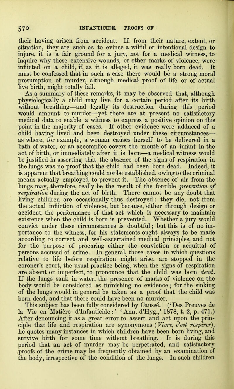 their having arisen from accident. If, from their nature, extent, or situation, they are such as to evince a wilfril or intentional design to injure, it is a fair ground for a jury, not for a medical witness, to inquire why these extensive wounds, or other marks of violence, were inflicted on a child, if, as it is alleged, it was really born dead. It must be confessed that in such a case there would be a strong moral presumption of murder, although medical proof of life or of actual live birth, might totally fail. As a summary of these remarks, it may be observed that, although physiologically a child may live for a certain period after its birth without breathing—and legally its destruction during this period would amount to murder—yet there are at present no satisfactory medical data to enable a witness to express a positive opinion on this point in the majority of cases. If other evidence were adduced of a child having lived and been destroyed under these circumstances— as where, for example, a woman causes herself to be delivered in a bath of water, or an accomplice covers the mouth of an infant in the act of birth, or immediately after it is born—a medical witness would be justified in asserting that the absence of the signs of respiration in the lungs was no proof that the child had been born dead. Indeed, it is apparent that breathing could not be established, owing to the criminal means actually employed to prevent it. The absence of air from the lungs may, therefore, really be the result of the forcible prevention of respiration during the act of birth. There cannot be any doubt that living children are occasionally thus destroyed: they die, not from the actual infliction of violence, but because, either through design or accident, the performance of that act which is necessary to maintain existence when the child is born is prevented. Whether a jury would convict under these circumstances is doubtful; but this is of no im- portance to the witness, for his statements ought always to be made according to correct and well-ascertained medical principles, and not for the purpose of procuring either the conviction or acquittal of persons accused of crime. In general, those cases in which questions relative to life before respiration might arise, are stopped in the coroner's court, the usual practice being, when the signs of respiration are absent or imperfect, to pronounce that the child was born dead. If the lungs sank in water, the presence of marks of violence on the body would be considered as furnishing no evidence; for the sinking of the lungs would in general be taken as a proof that the child was born dead, and that there could have been no murder. This subject has been fully considered by Causse. (' Des Preuves de la Vie en Matiere dTnfanticide :' ' Ann. d'Hyg.,' 1878, t. 2, p. 471.) After denouncing it as a gi-eat error to assert and act upon the prin- ciple that life and respiration are synonymous (Vivre^ c'est respirer), he quotes many instances in which children have been l3orn living, and survive birth for some time without breathing. It is during this period that an act of murder may be perpetrated, and satisfactory proofs of the crime may be frequently obtained by an examination of the body, irrespective of the condition of the lungs. In such children