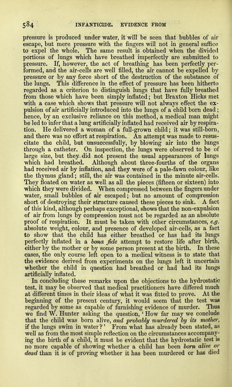 pressure is produced under water, it will be seen that bubbles of air escape, but mere pressure with the fingers will not in general suffice to expel the whole. The same result is obtained when the divided portions of lungs which have breathed imperfectly are submitted to pressure. If, however, the act of breathing has been perfectly per- formed, and the air-cells are well filled, the air cannot be expelled by pressure or by any force short of the destruction of the substance of the lungs. This difference in the effect of pressure has been hitherto regarded as a criterion to distinguish lungs that have fully breathed from those which have been simply inflated; but Braxton Hicks met with a case which shows that pressure will not always effect the ex- pulsion of air artificially introduced into the lungs of a child born dead; hence, by an exclusive reliance on this method, a medical man might be led to infer that a lung artificially inflated had received air by respira- tion. He delivered a woman of a full-grown child; it was still-born, and there was no effort at respiration. An attempt was made to resus- citate the child, but unsuccessfully, by blowing air into the lungs through a catheter. On inspection, the lungs were observed to be of large size, but they^did not present the usual appearances of lungs which had breathed. Although about three-fourths of the organs had received air by inflation, and they were of a pale-fawn colour, like the thymus gland; still, the air was contained in the minute air-cells. They floated on water as well as all the pieces (fifteen or sixteen) into which they were divided. When compressed between the fingers under water, small bubbles of air escaped; but no amount of compression short of destroying their structure caused these pieces to sink. A fact of this kind, although perhaps exceptional, shows that the non-expulsion of air from lungs by compression must not be regarded as an absolute proof of respiration. It must be taken with other circumstances, e.g. absolute weight, colour, and presence of developed air-cells, as a fact to show that the child has either breathed or has had its lungs perfectly inflated in a lona fide attempt to restore life after birth, either by the mother or by some person present at the birth. In these cases, the only course left open to a medical witness is to state that the evidence derived from experiments on the lungs left it uncertain whether the child in question had breathed or had had its lungs artificially inflated. In concluding these remarks upon the objections to the hydrostatic test, it may be observed that medical practitioners have differed much at different times in their ideas of what it was fitted to prove. At the beginning of the present century, it would seem that the test was regarded by some as capable of furnishing evidence of murder. Thus we find W. Hunter asking the question, ' How far may we conclude that the child was born alive, and prohaUy murdered by its mother^ if the lungs swim in water?' From what has already been stated, as well as from the most simple reflection on the circumstances accompany- ing the birth of a child, it must be evident that the hydrostatic test is no more capable of showing whether a child has been horn alive or dead than it is of proving whether it has been murdered or has died