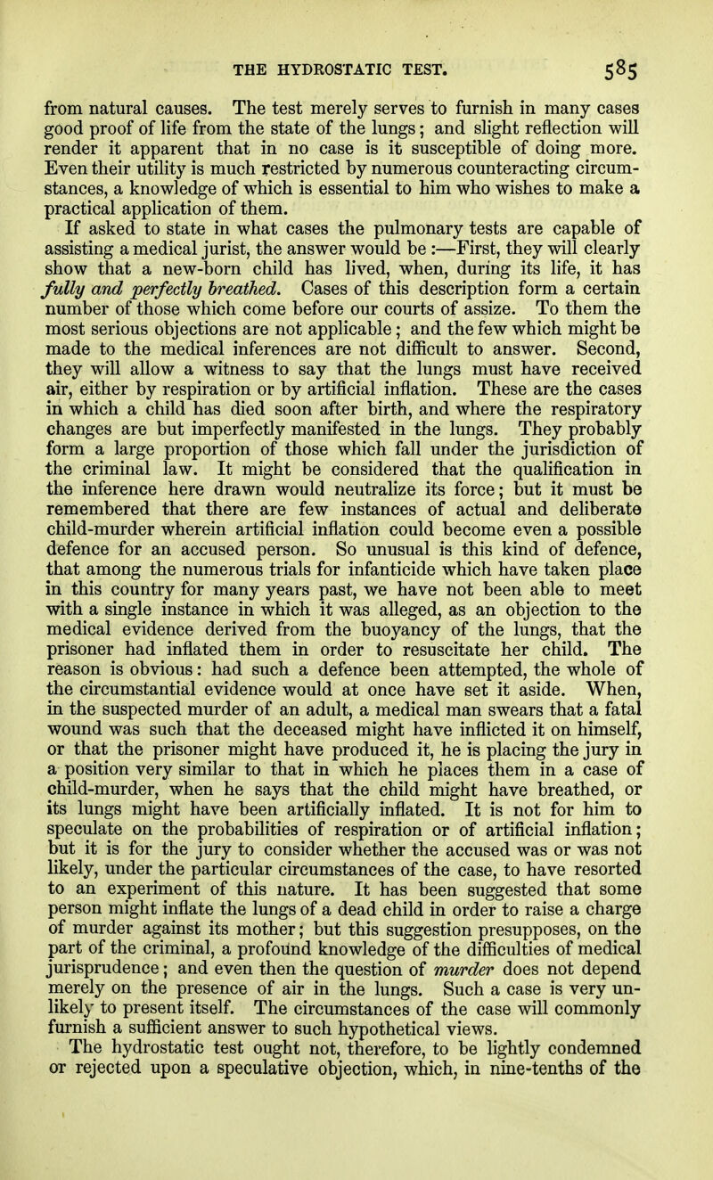 THE HYDROSTATIC TEST. from natural causes. The test merely serves to furmsh in many cases good proof of life from the state of the lungs; and slight reflection will render it apparent that in no case is it susceptible of doing more. Even their utility is much restricted by numerous counteracting circum- stances, a knowledge of which is essential to him who wishes to make a practical application of them. If asked to state in what cases the pulmonary tests are capable of assisting a medical jurist, the answer would be :—First, they will clearly show that a new-born child has lived, when, during its life, it has fully and perfectly breathed. Cases of this description form a certain number of those which come before our courts of assize. To them the most serious objections are not applicable; and the few which might be made to the medical inferences are not difficult to answer. Second, they will allow a witness to say that the lungs must have received air, either by respiration or by artificial inflation. These are the cases in which a child has died soon after birth, and where the respiratory changes are but imperfectly manifested in the lungs. They probably form a large proportion of those which fall under the jurisdiction of the criminal law. It might be considered that the qualification in the inference here drawn would neutralize its force; but it must be remembered that there are few instances of actual and deliberate child-murder wherein artificial inflation could become even a possible defence for an accused person. So unusual is this kind of defence, that among the numerous trials for infanticide which have taken place in this country for many years past, we have not been able to meet with a single instance in which it was alleged, as an objection to the medical evidence derived from the buoyancy of the lungs, that the prisoner had inflated them in order to resuscitate her child. The reason is obvious: had such a defence been attempted, the whole of the circumstantial evidence would at once have set it aside. When, in the suspected murder of an adult, a medical man swears that a fatal wound was such that the deceased might have inflicted it on himself, or that the prisoner might have produced it, he is placing the jury in a position very similar to that in which he places them in a case of child-murder, when he says that the child might have breathed, or its lungs might have been artificially inflated. It is not for him to speculate on the probabilities of respiration or of artificial inflation; but it is for the jury to consider whether the accused was or was not likely, under the particular circumstances of the case, to have resorted to an experiment of this nature. It has been suggested that some person might inflate the lungs of a dead child in order to raise a charge of murder against its mother; but this suggestion presupposes, on the part of the criminal, a profound knowledge of the difficulties of medical jurisprudence; and even then the question of murder does not depend merely on the presence of air in the lungs. Such a case is very un- likely to present itself. The circumstances of the case will commonly furnish a sufficient answer to such hypothetical views. The hydrostatic test ought not, therefore, to be lightly condemned or rejected upon a speculative objection, which, in nine-tenths of the