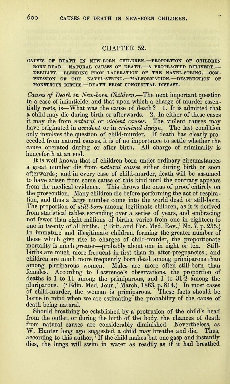 CHAPTER 52. CAUSES OP DEATH IN NEW-BORN CHILDREN.—PROPORTION OP CHILDREN BORN DEAD.—NATURAL CAUSES OP DEATH.—A PROTRACTED DELIVERY.— DEBILITY.—BLEEDING PROM LACERATION OP THE NAVEL-STRING.—COM- PRESSION OP THE NAVEL-STRING.—MALPORMATION.—DESTRUCTION OP MONSTROUS BIRTHS.—DEATH PROM CONGENITAL DISEASE. Causes of Death in New-horn Children.—The next important question in a ease of infanticide, and that upon which a charge of murder essen- tially rests, is—What was the cause of death? 1. It is admitted that a child may die during birth or afterwards. 2. In either of these cases it may die from natural or violent causes. The violent causes may have originated in accident or in criminal design. The last condition only involves the question of child-murder. If death has clearly pro- ceeded from natural causes, it is of no importance to settle whether the cause operated during or after birth. All charge of criminality is henceforth at an end. It is well known that of children born under ordinary circumstances a great number die from natural causes either during birth or soon afterwards; and in every case of child-murder, death will be assumed to have arisen from some cause of this kind until the contrary appears from the medical evidence. This throws the onus of proof entirely on the prosecution. Many children die before performing the act of respira- tion, and thus a large number come into the world dead or still-born. The proportion of still-born among legitimate children, as it is derived from statistical tables extending over a series of years, and embracing not fewer than eight milHons of births, varies from one in eighteen to one in twenty of all births. (' Brit, and For. Med. Rev.,' No. 7, p. 235.) In immature and illegitimate children, forming the greater number of those which give rise to charges of child-murder, the proportionate mortality is much greater—probably about one in eight or ten. Still- births are much more frequent in first than in after-pregnancies; and children are much more frequently born dead among primiparous than among pluriparous women. Males are more often still-born than females. According to Lawrence's observations, the proportion of deaths is 1 to 11 among the primiparous, and 1 to 31*2 among the pluriparous. (' Edin. Med. Jour.,' March, 1863, p. 814.) In most cases of child-murder, the woman is primiparous. These facts should be borne in mind when we are estimating the probability of the cause of death being natural. Should breathing be estabhshed by a protrusion of the child's head from the outlet, or during the birth of the body, the chances of death from natural causes are considerably diminished. Nevertheless, as W. Hunter long ago suggested, a child may breathe and die. Thus, according to this author, 'If the child makes but one gasp and instantly dies, the lungs will swim in water as readily as if it had breathed