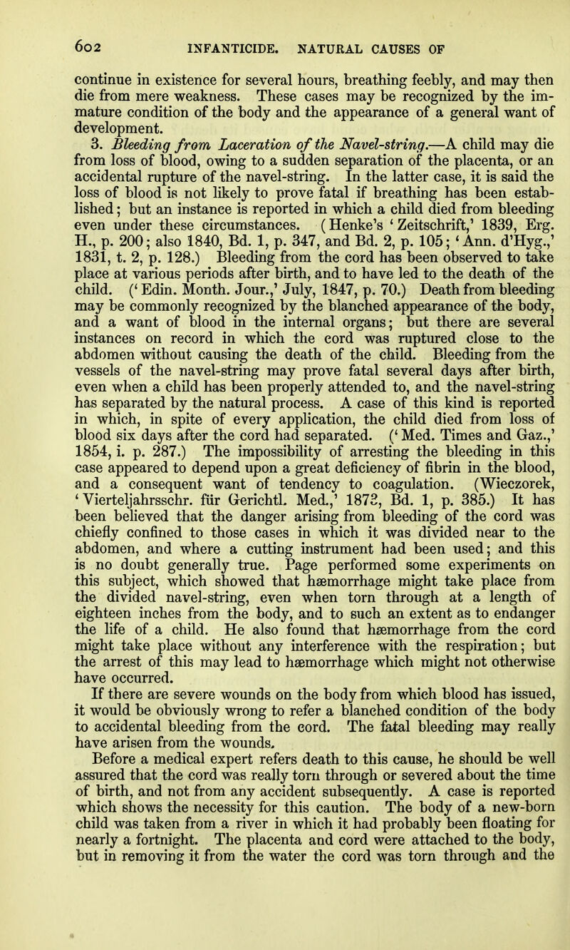 continue in existence for several hours, breathing feebly, and may then die from mere weakness. These cases may be recognized by the im- mature condition of the body and the appearance of a general want of development. 3. Bleeding from Laceration of the Navel-string.—A child may die from loss of blood, owing to a sudden separation of the placenta, or an accidental rupture of the navel-string. In the latter case, it is said the loss of blood is not likely to prove fatal if breathing has been estab- lished ; but an instance is reported in which a child died from bleeding even under these circumstances. (Henke's ' Zeitschrift,' 1839, Erg. H., p. 200; also 1840, Bd. 1, p. 347, and Bd. 2, p. 105; 'Ann. d'Hyg.,' 1831, t. 2, p. 128.) Bleeding from the cord has been observed to take place at various periods after birth, and to have led to the death of the child. (' Edin. Month. Jour.,' July, 1847, p. 70.) Death from bleeding may be commonly recognized by the blanched appearance of the body, and a want of blood in the internal organs; but there are several instances on record in which the cord was ruptured close to the abdomen without causing the death of the child. Bleeding from the vessels of the navel-string may prove fatal several days after birth, even when a child has been properly attended to, and the navel-string has separated by the natural process. A case of this kind is reported in which, in spite of every application, the child died from loss of blood six days after the cord had separated. (' Med. Times and Gaz.,' 1854, i. p. 287.) The impossibility of arresting the bleeding in this case appeared to depend upon a great deficiency of fibrin in the blood, and a consequent want of tendency to coagulation. (Wieczorek, ' Vierteljahrsschr. fur Gerichtl. Med.,' 1873, Bd. 1, p. 385.) It has been believed that the danger arising from bleeding of the cord was chiefly confined to those cases in which it was di-sdded near to the abdomen, and where a cutting instrument had been used; and this is no doubt generally true. Page performed some experiments on this subject, which showed that hssmorrhage might take place from the divided navel-string, even when torn through at a length of eighteen inches from the body, and to such an extent as to endanger the life of a child. He also found that haemorrhage from the cord might take place without any interference with the respiration; but the arrest of this may lead to haemorrhage which might not otherwise have occurred. If there are severe wounds on the body from which blood has issued, it would be obviously wrong to refer a blanched condition of the body to accidental bleeding from the cord. The fetal bleeding may really have arisen from the wounds. Before a medical expert refers death to this cause, he should be well assured that the cord was really torn through or severed about the time of birth, and not from any accident subsequently. A case is reported which shows the necessity for this caution. The body of a new-born child was taken from a river in which it had probably been floating for nearly a fortnight. The placenta and cord were attached to the body, but in removing it from the water the cord was torn through and the