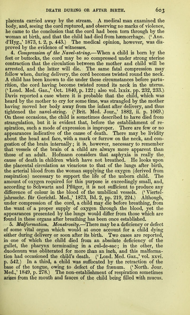 placenta carried away by the stream. A medical man examined the body, and, seeing the cord ruptured, and observing no marks of violence, he came to the conclusion that the cord had been torn through by the woman at birth, and that the child had died from haemorrhage. (' Ann. d'Hyg.,' 1873, t. 2, p. 443.) The medical opinion, however, was dis- proved by the evidence of witnesses. 4. Compression of the Navel-string.—When a child is bom by the feet or buttocks, the cord may be so compressed under strong uterine contraction that the circulation between the mother and child will be arrested, and the latter will die. The same fatal compression may follow when, during delivery, the cord becomes twisted round the neck. A child has been known to die under these circumstances before partu- rition, the cord having become twisted round its neck in the uterus. (* Lond. Med. Gaz.,' Oct. 1840, p. 122; also vol. Ixxix. pp. 232, 233.) Davis reported a case where it is probable that the child, which was heard by the mother to cry for some time, was strangled by the mother having moved her body away from the infant after delivery, and thus tightened the navel-string. ('Brit. Med. Jour.,' 1882, ii. p. 1069.) On these occasions, the child is sometimes described to have died from strangulation, but it is evident that, before the establishment of re- spiration, such a mode of expression is improper. There are few or no appearances indicative of the cause of death. There may be lividity about the head and face, with a mark or furrow on the neck, and con- gestion of the brain internally; it is, however, necessary to remember that vessels of the brain of a child are always more apparent than those of an adult. Hofmann considers that asphyxia is really the, cause of death in children which have not breathed. He looks upon the placental circulation as vicarious to that of the lungs after birth, the arterial blood from the woman supplying the oxygen (derived from respiration) necessary to support the life of the unborn child. The amount of oxygen required for this purpose is exceedingly small, and, according to Schwartz and Pfliiger, it is not sufficient to produce any difference of colour in the blood of the umbilical vessels. ('Viertel- jahrsschr. fur Gerichtl. Med.,' 1873, Bd, 2, pp. 219, 224.) Although, under compression of the cord, a child may die before breathing, from the want of a proper supply of oxygen through the blood, yet the appearances presented by the lungs would difier from those which are found in these organs after breathing has been once estabhshed. 5. Malformation. Monstrosity.—There may be a deficiency or defect of some vital organ which would at once account for a child dying either during delivery or soon after its birth. Two cases are reported, in one of which the child died from an absolute deficiency of the gullet, the pharynx terminating in a cul-de-sac; in the other, the duodenum was obliterated for more than an inch, and this malforma- tion had occasioned the child's death. (' Lond. Med. Gaz.,' vol. xxvi. p. 542.) In a third, a child was suffocated by the retraction of the base of the tongue, owing to defect of the frsenum. ('North. Jour. Med.,' 1849, p. 278.) The non-establishment of respiration sometimes arises from the mouth and fauces of the child being filled with mucus.