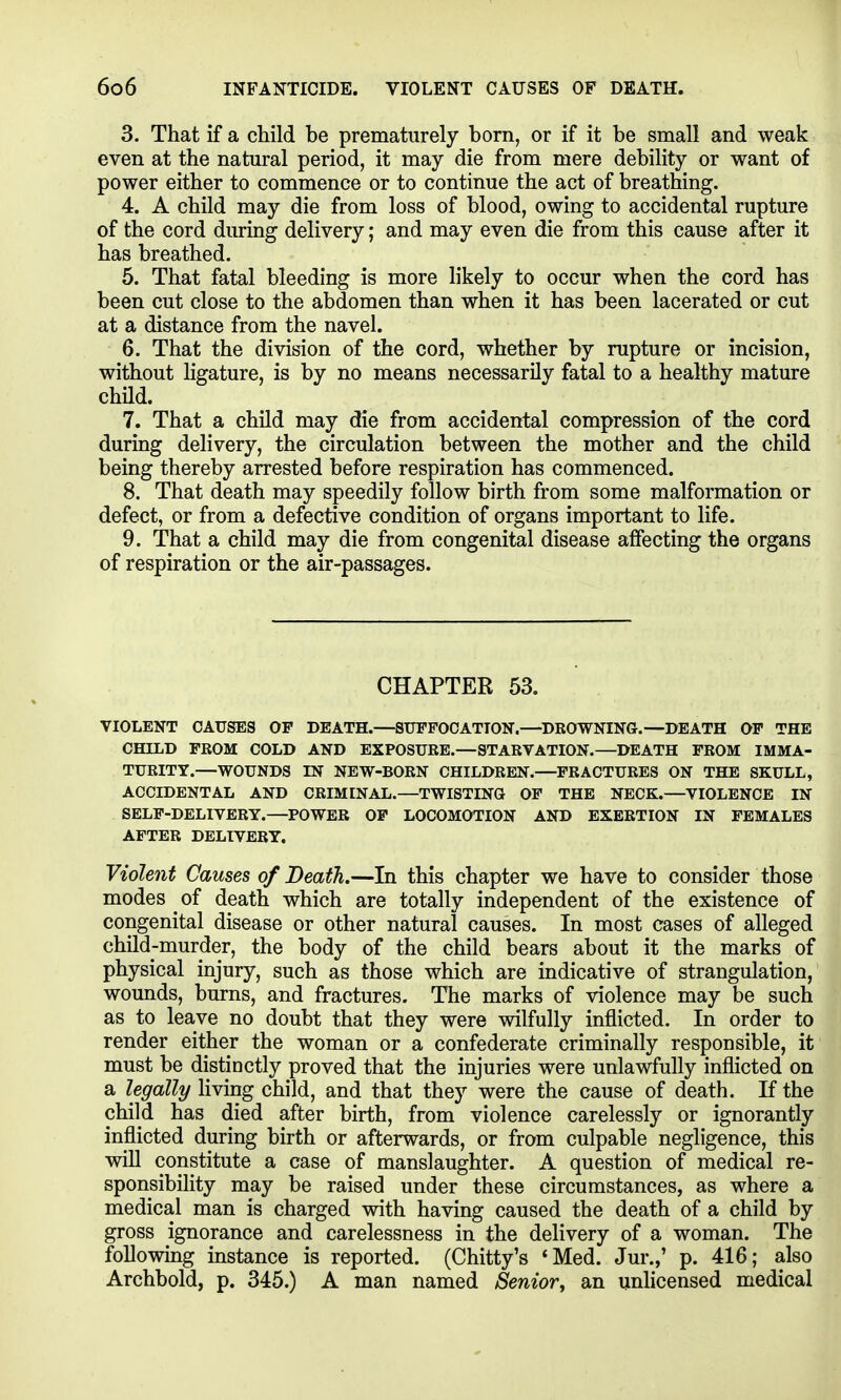 3. That if a child be prematurely born, or if it be small and weak even at the natural period, it may die from mere debility or want of power either to commence or to continue the act of breathing. 4. A child may die from loss of blood, owing to accidental rupture of the cord diu-ing delivery; and may even die from this cause after it has breathed. 5. That fatal bleeding is more likely to occur when the cord has been cut close to the abdomen than when it has been lacerated or cut at a distance from the navel. 6. That the division of the cord, whether by rupture or incision, without hgature, is by no means necessarily fatal to a healthy mature child. 7. That a child may die from accidental compression of the cord during delivery, the circulation between the mother and the child being thereby arrested before respiration has commenced. 8. That death may speedily follow birth from some malformation or defect, or from a defective condition of organs important to life. 9. That a child may die from congenital disease affecting the organs of respiration or the air-passages. CHAPTER 53. VIOLENT CAUSES OP DEATH.—SUFFOCATION.—^DROWNING.—DEATH OP THE CHILD FROM COLD AND EXPOSURE.—STARVATION.—DEATH FROM IMMA- TURITY.—WOUNDS IN NEW-BORN CHILDREN.—FRACTURES ON THE SKULL, ACCIDENTAL AND CRIMINAL.—TWISTING OP THE NECK.—VIOLENCE IN SELF-DELIVERY.—POWER OP LOCOMOTION AND EXERTION IN FEMALES AFTER DELIVERY. Violent Causes of Death.—In this chapter we have to consider those modes of death which are totally independent of the existence of congenital disease or other natural causes. In most cases of alleged child-murder, the body of the child bears about it the marks of physical injury, such as those which are indicative of strangulation, wounds, burns, and fractures. The marks of violence may be such as to leave no doubt that they were wilfully inflicted. In order to render either the woman or a confederate criminally responsible, it must be distinctly proved that the injuries were unlawfully inflicted on a legally living child, and that they were the cause of death. If the child has died after birth, from violence carelessly or ignorantly inflicted during birth or afterwards, or from culpable negligence, this win constitute a case of manslaughter. A question of medical re- sponsibility may be raised under these circumstances, as where a medical man is charged with having caused the death of a child by gross ignorance and carelessness in the delivery of a woman. The following instance is reported. (Chitty's 'Med. Jur.,' p. 416; also Archbold, p. 345.) A man named /Senior, an unlicensed medical