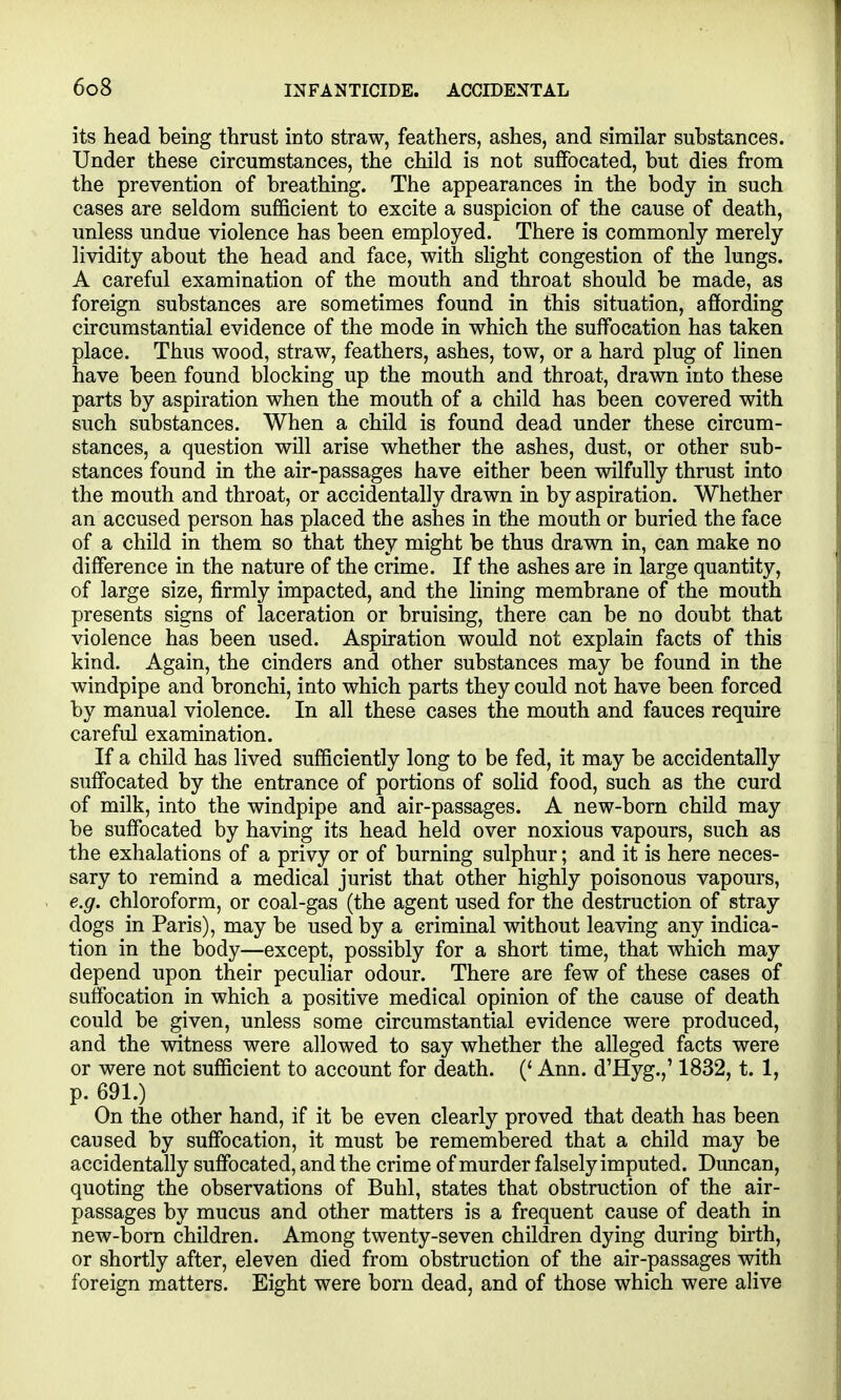 its head being thrust into straw, feathers, ashes, and similar substances. Under these circumstances, the child is not sufiFocated, but dies from the prevention of breathing. The appearances in the body in such cases are seldom sufficient to excite a suspicion of the cause of death, unless undue violence has been employed. There is commonly merely lividity about the head and face, with slight congestion of the lungs. A careful examination of the mouth and throat should be made, as foreign substances are sometimes found in this situation, affording circumstantial evidence of the mode in which the suffocation has taken place. Thus wood, straw, feathers, ashes, tow, or a hard plug of linen have been found blocking up the mouth and throat, drawn into these parts by aspiration when the mouth of a child has been covered with such substances. When a child is found dead under these circum- stances, a question will arise whether the ashes, dust, or other sub- stances found in the air-passages have either been wilfully thrust into the mouth and throat, or accidentally drawn in by aspiration. Whether an accused person has placed the ashes in the mouth or buried the face of a child in them so that they might be thus drawn in, can make no difference in the nature of the crime. If the ashes are in large quantity, of large size, firmly impacted, and the lining membrane of the mouth presents signs of laceration or bruising, there can be no doubt that violence has been used. Aspiration would not explain facts of this kind. Again, the cinders and other substances may be found in the windpipe and bronchi, into which parts they could not have been forced by manual violence. In all these cases the mouth and fauces require careful examination. If a child has lived sufficiently long to be fed, it may be accidentally suffocated by the entrance of portions of solid food, such as the curd of milk, into the windpipe and air-passages. A new-born child may be suffocated by having its head held over noxious vapours, such as the exhalations of a privy or of burning sulphur; and it is here neces- sary to remind a medical jurist that other highly poisonous vapours, e.g. chloroform, or coal-gas (the agent used for the destruction of stray dogs in Paris), may be used by a criminal without leaving any indica- tion in the body—except, possibly for a short time, that which may depend upon their peculiar odour. There are few of these cases of suffocation in which a positive medical opinion of the cause of death could be given, unless some circumstantial evidence were produced, and the witness were allowed to say whether the alleged facts were or were not sufficient to account for death. (' Ann. d'Hyg.,' 1832, t. 1, p. 691.) On the other hand, if it be even clearly proved that death has been caused by suffocation, it must be remembered that a child may be accidentally suffocated, and the crime of murder falsely imputed. Duncan, quoting the observations of Buhl, states that obstruction of the air- passages by mucus and other matters is a frequent cause of death in new-born children. Among twenty-seven children dying during birth, or shortly after, eleven died from obstruction of the air-passages with foreign matters. Eight were born dead, and of those which were alive