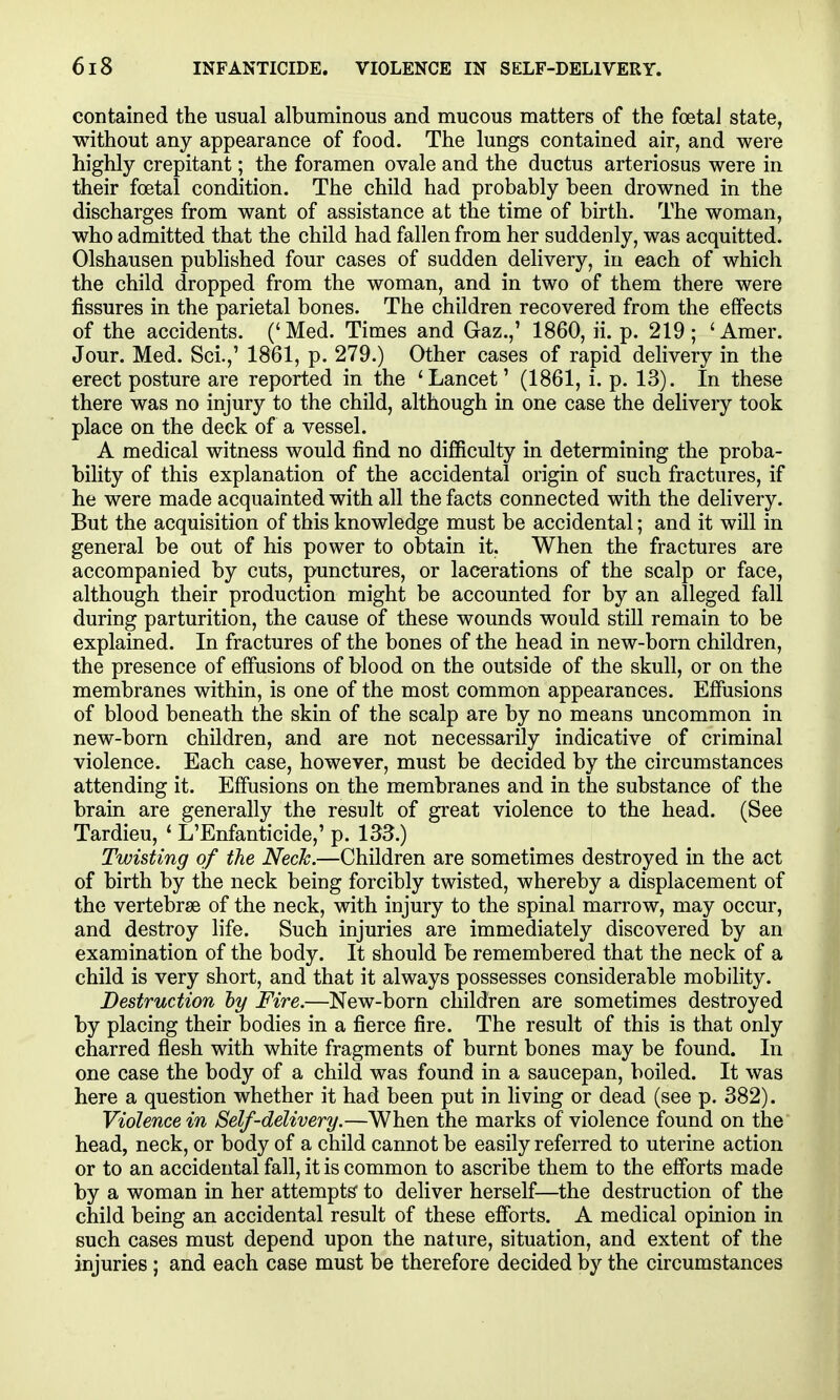 contained the usual albuminous and mucous matters of the foetaJ state, without any appearance of food. The lungs contained air, and were highly crepitant; the foramen ovale and the ductus arteriosus were in their foetal condition. The child had probably been drowned in the discharges from want of assistance at the time of birth. The woman, who admitted that the child had fallen from her suddenly, was acquitted. Olshausen pubHshed four cases of sudden delivery, in each of which the child dropped from the woman, and in two of them there were fissures in the parietal bones. The children recovered from the effects of the accidents. (' Med. Times and Gaz.,' 1860, ii. p. 219 ; ' Amer. Jour. Med. Sci.,' 1861, p. 279.) Other cases of rapid delivery in the erect posture are reported in the 'Lancet' (1861, i. p. 13). In these there was no injury to the child, although in one case the delivery took place on the deck of a vessel. A medical witness would find no difficulty in determining the proba- bility of this explanation of the accidental origin of such fractures, if he were made acquainted with all the facts connected with the delivery. But the acquisition of this knowledge must be accidental; and it will in general be out of his power to obtain it. When the fractures are accompanied by cuts, punctures, or lacerations of the scalp or face, although their production might be accounted for by an alleged fall during parturition, the cause of these wounds would still remain to be explained. In fractures of the bones of the head in new-born children, the presence of effusions of blood on the outside of the skull, or on the membranes within, is one of the most common appearances. Effusions of blood beneath the skin of the scalp are by no means uncommon in new-born children, and are not necessarily indicative of criminal violence. Each case, however, must be decided by the circumstances attending it. Effusions on the membranes and in the substance of the brain are generally the result of great violence to the head. (See Tardieu, ' L'Enfanticide,' p. 133.) Twisting of the Neck.—Children are sometimes destroyed in the act of birth by the neck being forcibly twisted, whereby a displacement of the vertebrae of the neck, with injury to the spinal marrow, may occur, and destroy life. Such injuries are immediately discovered by an examination of the body. It should be remembered that the neck of a child is very short, and that it always possesses considerable mobility. Destruction hy Fire.—New-born children are sometimes destroyed by placing their bodies in a fierce fire. The result of this is that only charred flesh with white fragments of burnt bones may be found. In one case the body of a child was found in a saucepan, boiled. It was here a question whether it had been put in living or dead (see p. 382). Violence in Self-delivery.—When the marks of violence found on the head, neck, or body of a child cannot be easily referred to uterine action or to an accidental fall, it is common to ascribe them to the efforts made by a woman in her attempts' to deliver herself—the destruction of the child being an accidental result of these efforts. A medical opinion in such cases must depend upon the nature, situation, and extent of the injuries; and each case must be therefore decided by the circumstances