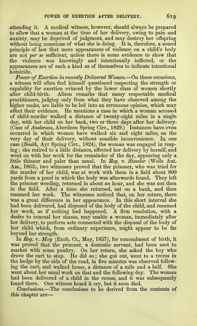 attending it. A medical witness, however, should always be prepared to allow that a woman at the time of her dehvery, owing to pain and anxiety, may be deprived of judgment, and may destroy her offspring without being conscious of what she is doing. It is, therefore, a sound principle of law that mere appearances of violence on a child's body are not per se sufficient, unless there is some evidence to show that the violence was knowingly and intentionally inflicted, or the appearances are of such a kind as of themselves to indicate intentional homicide. Power of Exertion in recently Delivered Women.—On these occasions, a witness will often find himself questioned respecting the strength or capability for exertion evinced by the lower class of women shortly after child-birth. Alison remarks that many respectable medical practitioners, judging only from what they have observed among the higher ranks, are liable to be led into an erroneous opinion, which may affect their evidence. He mentions a case in which a woman accused of child-murder walked a distance of twenty-eight miles in a single day, with her child on her back, two or three days after her delivery. (Case of Anderson, Aberdeen Spring Circ, 1829.) Instances have even occurred in which women have walked six and eight miles, on the very day of their delivery, without sensible inconvenience. In one case {Smith, Ayr Spring Circ, 1824), the woman was engaged in reap- ing ; she retired to a little distance, effected her delivery by herself, and went on with her work for the remainder of the day, appearing only a little thinner and paler than usual. In Reg. v. Stowler (Wells Aut. Ass., 1865), two witnesses proved that the prisoner, who was tried for the murder of her child, was at work with them in a field about 800 yards from a pond in which the body was afterwards found. They left the prisoner weeding, returned in about an hour, and she was not then in the field. After a time she returned, sat on a bank, and then resumed her work. The witnesses noticed that, on her return, there was a great difference in her appearance. In this short interval she had been dehvered, had disposed of the body of the child, and resumed her work, as if nothing had happened. A firm resolution, with a desire to conceal her shame, may enable a woman, immediately after her delivery, to perform acts connected with the disposal of the body of her child which, from ordinary experience, might appear to be far beyond her strength. In Reg. v. May (Exch. Ct., May, 1857), for concealment of birth, it was proved that the prisoner, a domestic servant, had been sent to market with some poultry. On her return, she asked the boy who drove the cart to stop. He did so; she got out, went to a recess in the hedge by the side of the road, in five minutes was observed follow- ing the cart, and walked home, a distance of a mile and a half. She went about her usual work on that and the following day. The woman had been delivered of a child in the recess, and it was subsequently found there. One witness heard it cry, but it soon died. Conclusions.—The conclusions to be derived from the contents of this chapter are—