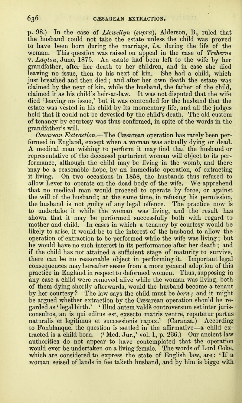 p. 98.) In the case of Llewellyn {supra), Alderson, B,, ruled that the husband could not take the estate unless the child was proved to have been born during the marriage, i.e. during the life of the woman. This question was raised on appeal in the case of Treherne V. Lay ton, June, 1875. An estate had been left to the wife by her grandfather, after her death to her children, and in case she died leaving no issue, then to his next of kin. She had a child, which just breathed and then died ; and after her own death the estate was claimed by the next of kin, while the husband, the father of the child, claimed it as his child's heir-at-law. It was not disputed that the wife died ' leaving no issue,' but it was contended for the husband that the estate was vested in his child by its momentary life, and all the judges held that it could not be devested by the child's death. The old custom of tenancy by courtesy was thus confirmed, in spite of the words in the grandfather's wilL Ccesarean Extraction.—The Csesarean operation has rarely been per- formed in England, except when a woman was actually dying or dead. A medical man wishing to perform it may find that the husband or representative of the deceased parturient woman will object to its per- formance, although the child may be living in the womb, and there may be a reasonable hope, by an immediate operation, of extracting it living. On two occasions in 1858, the husbands thus refused to allow Lever to operate on the dead body of the wife. We apprehend that no medical man would proceed to operate by force, or against the will of the husband; at the same time, in refusing his permission, the husband is not guilty of any legal offence. The practice now is to undertake it while the woman was living, and the result has shown that it may be performed successfully both with regard to mother and child. In cases in which a tenancy by courtesy would be likely to arise, it would be to the interest of the husband to allow the operation of extraction to be performed while the wife was living; but he would have no such interest in its performance after her death; and if the child has not attained a sufficient stage of maturity to survive, there can be no reasonable object in performing it. Important legal consequences may hereafter ensue from a more general adoption of this practice in England in respect to deformed women. Thus, supposing in any case a child were removed alive while the woman was living, both of them dying shortly afterwards, would the husband become a tenant by her courtesy ? The law says the child must be horn; and it might be argued whether extraction by the Csesarean operation should be re- garded as ' legal birth.' ' Illud autem valde controversum est inter juris- consultos, an is qui editus est, exsecto matris ventre, reputetur partus naturalis et legitimus et successionis capax.' (Caranza.) According to Fonblanque, the question is settled in the affirmative—a child ex- tracted is a child born. (' Med. Jur.,' vol. 1, p. 236.) Our ancient law authorities do not appear to have contemplated that the operation would ever be undertaken on a living female. The words of Lord Coke, which are considered to express the state of English law, are: ' If a woman seised of lands in fee taketh husband, and by him is bigge with