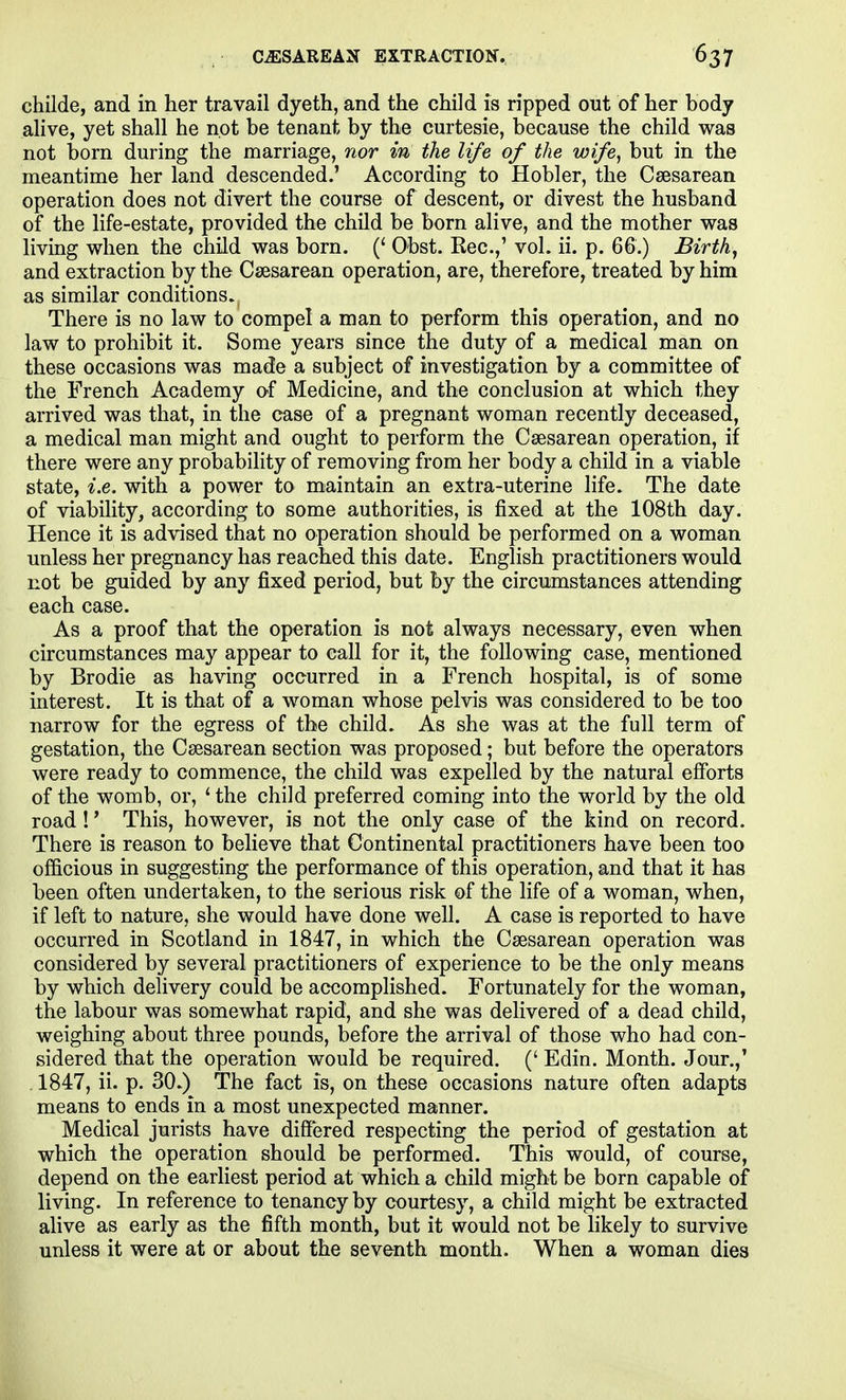 childe, and in her travail dyeth, and the child is ripped out of her body alive, yet shall he not be tenant by the curtesie, because the child was not born during the marriage, nor in the life of the wife, but in the meantime her land descended.' According to Hobler, the Csesarean operation does not divert the course of descent, or divest the husband of the life-estate, provided the child be born alive, and the mother was living when the child was born. (' Obst. Rec.,' vol. ii. p. 66.) Birth, and extraction by the Csesarean operation, are, therefore, treated by him as similar conditions. There is no law to compel a man to perform this operation, and no law to prohibit it. Some years since the duty of a medical man on these occasions was made a subject of investigation by a committee of the French Academy o-f Medicine, and the conclusion at which they arrived was that, in the case of a pregnant woman recently deceased, a medical man might and ought to perform the Csesarean operation, if there were any probability of removing from her body a child in a viable state, i.e. with a power to maintain an extra-uterine life. The date of viability, according to some authorities, is fixed at the 108th day. Hence it is advised that no operation should be performed on a woman unless her pregnancy has reached this date. English practitioners would not be guided by any fixed period, but by the circumstances attending each case. As a proof that the operation is not always necessary, even when circumstances may appear to call for it, the following case, mentioned by Brodie as having occurred in a French hospital, is of some interest. It is that of a woman whose pelvis was considered to be too narrow for the egress of the child. As she was at the full term of gestation, the Csesarean section was proposed; but before the operators were ready to commence, the child was expelled by the natural efforts of the womb, or, 'the child preferred coming into the world by the old road!' This, however, is not the only case of the kind on record. There is reason to believe that Continental practitioners have been too officious in suggesting the performance of this operation, and that it has been often undertaken, to the serious risk of the life of a woman, when, if left to nature, she would have done well. A case is reported to have occurred in Scotland in 1847, in which the Csesarean operation was considered by several practitioners of experience to be the only means by which delivery could be accomplished. Fortunately for the woman, the labour was somewhat rapid, and she was delivered of a dead child, weighing about three pounds, before the arrival of those who had con- sidered that the operation would be required. (' Edin. Month. Jour.,' 1847, ii. p. 30.) The fact is, on these occasions nature often adapts means to ends in a most unexpected manner. Medical jurists have differed respecting the period of gestation at which the operation should be performed. This would, of course, depend on the earliest period at which a child might be born capable of living. In reference to tenancy by courtesy, a child might be extracted alive as early as the fifth month, but it would not be hkely to survive unless it were at or about the seventh month. When a woman dies