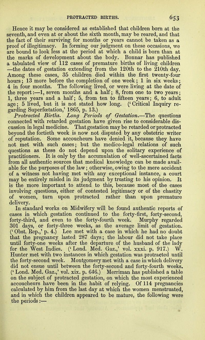 PROTRACTED BIRTHS. Hence it may be considered as established that children born at the seventh, and even at or about the sixth month, may be reared, and that the fact of their surviving for months or years cannot be taken as a proof of illegitimacy. In forming our judgment on these occasions, we are bound to look less at the period at which a child is born than at the marks of development about the body. Bonnar has pubHshed a tabulated view of 112 cases of premature births of living children —the dates of gestation extending from the 120th to the 210th day. Among these cases, 35 children died within the first twenty-four hours; 13 more before the completion of one week; 1 in six weeks; 4 in four months. The following lived, or were living at the date of the report:—1, seven months and a half; 8, from one to two years; 1, three years and a half; 5, from ten to fifteen years; 6, to adult age; 5 lived, but it is not stated how long. (' Critical Inquiry re- garding Superfoetation,' 1865, p. 13.) Protracted, Births. Long Periods of Gestation.—The questions connected with retarded gestation have given rise to considerable dis- cussion in legal medicine. That gestation may be retarded or protracted beyond the fortieth week is now not disputed by any obstetric writer of reputation. Some accoucheurs have denied it, because they have not met with such cases; but the medico-legal relations of such questions as these do not depend upon the solitary experience of practitioners. It is only by the accumulation of well-ascertained facts from all authentic sources that medical knowledge can be made avail- able for the purposes of the law; otherwise, owing to the mere accident of a witness not having met with any exceptional instance, a court may be entirely misled in its judgment by trusting to his opinion. It is the more important to attend to this, because most of the cases involving questions, either of contested legitimacy or of the chastity of women, turn upon protracted rather than upon premature delivery. In standard works on Midwifery will be found authentic reports of cases in which gestation continued to the forty-first, forty-second, forty-third, and even to the forty-fourth week. Murphy regarded 301 days, or forty-three weeks, as the average limit of gestation. (' Obst. Rep.,' p. 4.) Lee met with a case in which he had no doubt that the pregnancy lasted 287 days; the labour did not take place until forty-one weeks after the departure of the husband of the lady for the West Indies. (' Lond. Med. Gaz.,' vol. xxxi. p. 917.) W. Hunter met with two instances in which gestation was protracted until the forty-second week. Montgomery'- met with a case in which delivery did not ensue until between the forty-second and forty-fourth weeks. (' Lond. Med. Gaz.,' vol. xix. p. 646.) Merriman has published a table on the subject of protracted gestation, on which the most experienced accoucheurs have been in the habit of relying. Of 114 pregnancies calculated by him from the last day at which the women menstruated, and in which the children appeared to be mature, the following were the periods:—