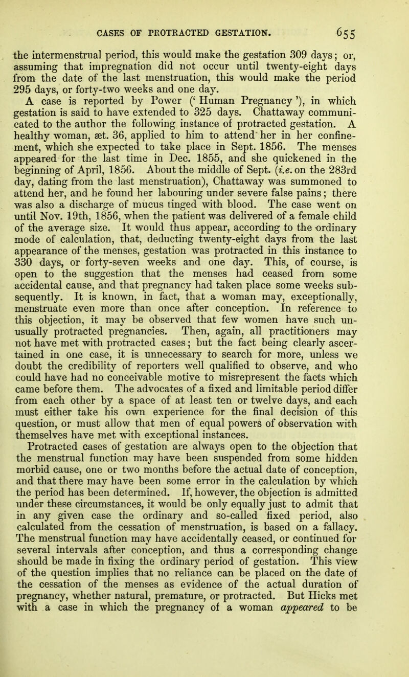 the intermenstrual period, this would make the gestation 309 days; or, assuming that impregnation did not occur until twenty-eight days from the date of the last menstruation, this would make the period 295 days, or forty-two weeks and one day. A case is reported by Power (' Human Pregnancy'), in which gestation is said to have extended to 325 days. Chattaway communi- cated to the author the following instance of protracted gestation. A healthy woman, set. 36, applied to him to attend her in her confine- ment, which she expected to take place in Sept. 1856. The menses appeared for the last time in Dec. 1855, and she quickened in the beginning of April, 1856. About the middle of Sept. {i.e. on the 283rd day, dating from the last menstruation), Chattaway was summoned to attend her, and he found her labouring under severe false pains; there was also a discharge of mucus tinged with blood. The case went on imtil Nov. 19th, 1856, when the patient was delivered of a female child of the average size. It would thus appear, according to the ordinary mode of calculation, that, deducting twenty-eight days from the last appearance of the menses, gestation was protracted in this instance to 330 days, or forty-seven weeks and one day. This, of course, is open to the suggestion that the menses had ceased from some accidental cause, and that pregnancy had taken place some weeks sub- sequently. It is known, in fact, that a woman may, exceptionally, menstruate even more than once after conception. In reference to this objection, it may be observed that few women have such un- usually protracted pregnancies. Then, again, all practitioners may not have met with protracted cases; but the fact being clearly ascer- tained in one case, it is unnecessary to search for more, unless we doubt the credibility of reporters well qualified to observe, and who could have had no conceivable motive to misrepresent the facts which came before them. The advocates of a fixed and limitable period differ from each other by a space of at least ten or twelve days, and each must either take his own experience for the final decision of this question, or must allow that men of equal powers of observation with themselves have met with exceptional instances. Protracted cases of gestation are always open to the objection that the menstrual function may have been suspended from some hidden morbid cause, one or two months before the actual date of conception, and that there may have been some error in the calculation by which the period has been determined. If, however, the objection is admitted under these circumstances, it would be only equally just to admit that in any given case the ordinary and so-called fixed period, also calculated from the cessation of menstruation, is based on a fallacy. The menstrual function may have accidentally ceased, or continued for several intervals after conception, and thus a corresponding change should be made in fixing the ordinar}^ period of gestation. This view of the question implies that no reliance can be placed on the date of the cessation of the menses as evidence of the actual duration of pregnancy, whether natural, premature, or protracted. But Hicks met with a case in which the pregnancy of a woman appeared to be