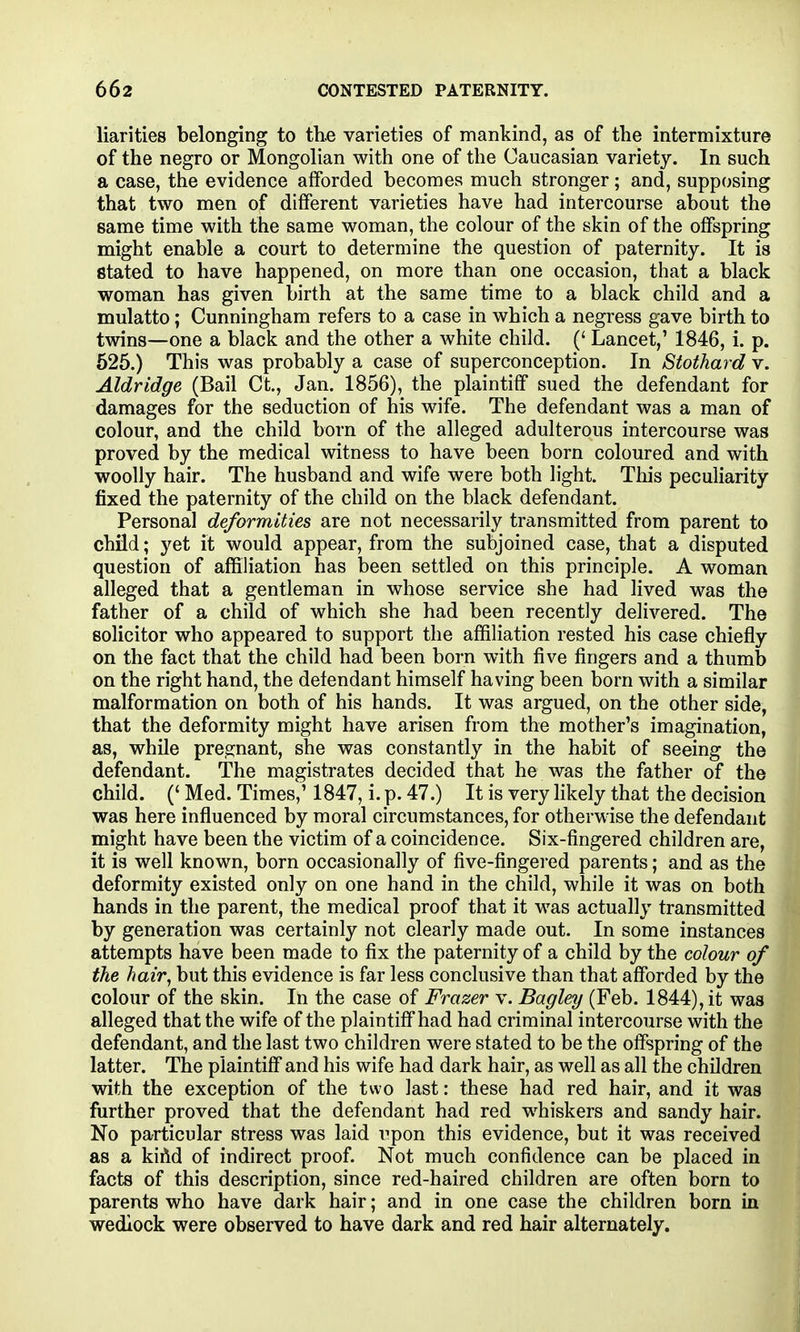 liarities belonging to the varieties of mankind, as of the intermixture of the negro or Mongolian with one of the Caucasian variety. In such a case, the evidence afforded becomes much stronger; and, supposing that two men of different varieties have had intercourse about the same time with the same woman, the colour of the skin of the offspring might enable a court to determine the question of paternity. It is stated to have happened, on more than one occasion, that a black woman has given birth at the same time to a black child and a mulatto; Cunningham refers to a case in which a negress gave birth to twins—one a black and the other a white child. (' Lancet,' 1846, i. p. 626.) This was probably a case of superconception. In Stothard v. Aldridge (Bail Ct, Jan. 1856), the plaintiff sued the defendant for damages for the seduction of his wife. The defendant was a man of colour, and the child born of the alleged adulterous intercourse was proved by the medical witness to have been born coloured and with woolly hair. The husband and wife were both light. This peculiarity fixed the paternity of the child on the black defendant. Personal deformities are not necessarily transmitted from parent to child; yet it would appear, from the subjoined case, that a disputed question of affiliation has been settled on this principle. A woman alleged that a gentleman in whose service she had lived was the father of a child of which she had been recently delivered. The solicitor who appeared to support the affiliation rested his case chiefly on the fact that the child had been born with five fingers and a thumb on the right hand, the defendant himself having been born with a similar malformation on both of his hands. It was argued, on the other side that the deformity might have arisen from the mother's imagination as, while pregnant, she was constantly in the habit of seeing the defendant. The magistrates decided that he was the father of the child. (' Med. Times,' 1847, i. p. 47.) It is very hkely that the decision was here influenced by moral circumstances, for otherwise the defendant might have been the victim of a coincidence. Six-fingered children are it is well known, born occasionally of five-fingered parents; and as the deformity existed only on one hand in the child, while it was on both hands in the parent, the medical proof that it was actually transmitted by generation was certainly not clearly made out. In some instances attempts have been made to fix the paternity of a child by the colour of the hair, but this evidence is far less conclusive than that afforded by the colour of the skin. In the case of Frazer v. Bagley (Feb. 1844), it was alleged that the wife of the plaintiff had had criminal intercourse with the defendant, and the last two children were stated to be the offspring of the latter. The plaintiff and his wife had dark hair, as well as all the children with the exception of the two last: these had red hair, and it was further proved that the defendant had red w^hiskers and sandy hair No particular stress was laid i^pon this evidence, but it was received as a kiAd of indirect proof. Not much confidence can be placed in facts of this description, since red-haired children are often born to parents who have dark hair; and in one case the children born in wedlock were observed to have dark and red hair alternately.