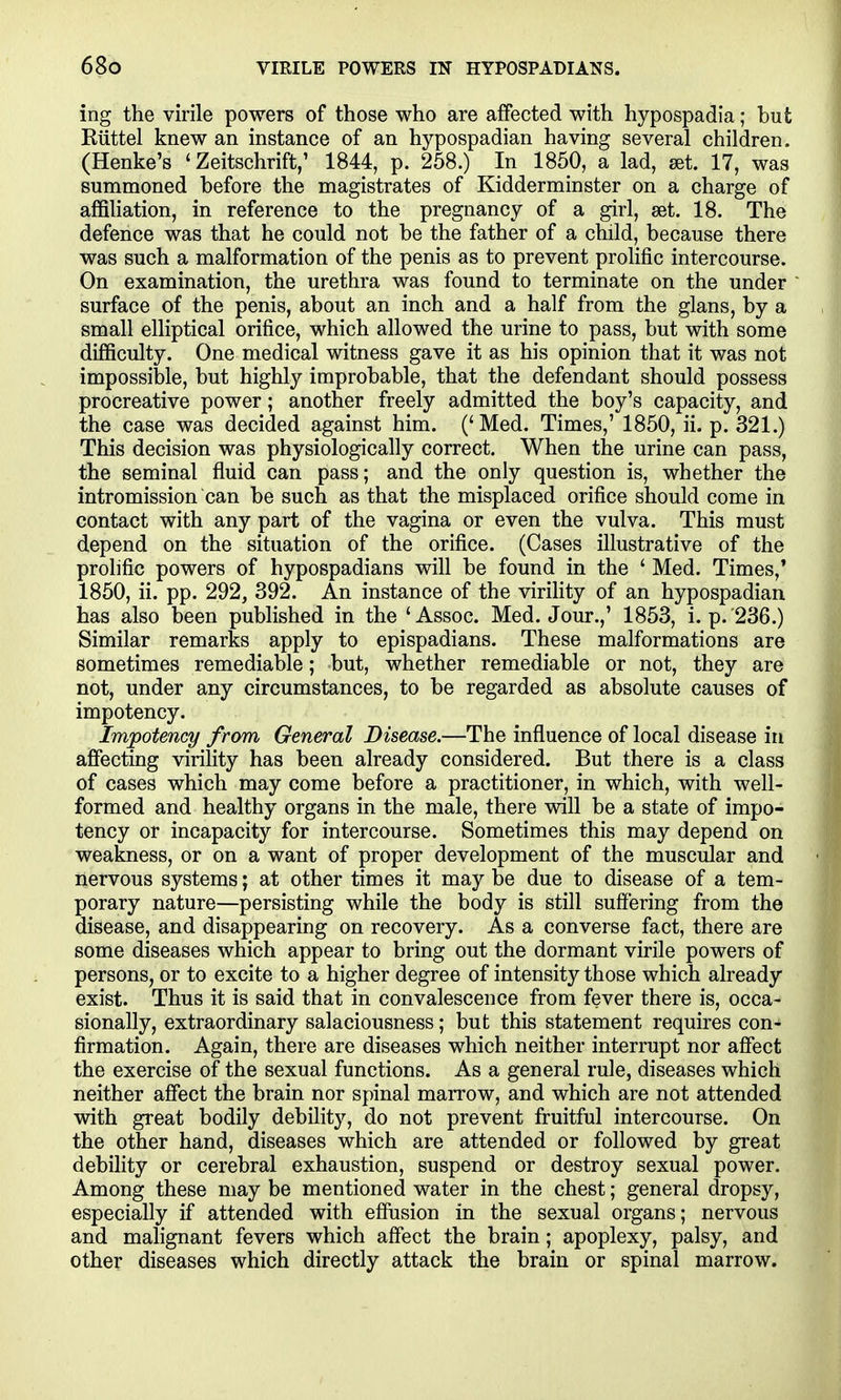 ing the virile powers of those who are affected with hypospadia; hut Riittel knew an instance of an hypospadian having several children. (Henke's ' Zeitschrift; 1844, p. 258.) In 1850, a lad, set. 17, was summoned before the magistrates of Kidderminster on a charge of affiliation, in reference to the pregnancy of a girl, aet. 18. The defence was that he could not be the father of a child, because there was such a malformation of the penis as to prevent prolific intercourse. On examination, the urethra was found to terminate on the under surface of the penis, about an inch and a half from the glans, by a small elliptical orifice, which allowed the urine to pass, but with some difficulty. One medical witness gave it as his opinion that it was not impossible, but highly improbable, that the defendant should possess procreative power; another freely admitted the boy's capacity, and the case was decided against him. ('Med. Times,' 1850, ii. p. 321.) This decision was physiologically correct. When the urine can pass, the seminal fluid can pass; and the only question is, whether the intromission can be such as that the misplaced orifice should come in contact with any part of the vagina or even the vulva. This must depend on the situation of the orifice. (Cases illustrative of the prolific powers of hypospadians will be found in the ' Med. Times,' 1850, ii. pp. 292, 392. An instance of the viriHty of an hypospadian has also been published in the 'Assoc. Med. Jour.,' 1853, i. p. 236.) Similar remarks apply to epispadians. These malformations are sometimes remediable; but, whether remediable or not, they are not, under any circumstances, to be regarded as absolute causes of impotency. Impotency from General Disease.—The influence of local disease in affecting virility has been already considered. But there is a class of cases which may come before a practitioner, in which, with well- formed and healthy organs in the male, there will be a state of impo- tency or incapacity for intercourse. Sometimes this may depend on weakness, or on a want of proper development of the muscular and nervous systems; at other times it may be due to disease of a tem- porary nature—persisting while the body is still suffering from the disease, and disappearing on recovery. As a converse fact, there are some diseases which appear to bring out the dormant virile powers of persons, or to excite to a higher degree of intensity those which already exist. Thus it is said that in convalescence from fever there is, occa- sionally, extraordinary salaciousness; but this statement requires con- firmation. Again, there are diseases which neither interrupt nor affect the exercise of the sexual functions. As a general rule, diseases which neither affect the brain nor spinal marrow, and which are not attended with great bodily debility, do not prevent fruitful intercourse. On the other hand, diseases which are attended or followed by great debility or cerebral exhaustion, suspend or destroy sexual power. Among these may be mentioned water in the chest; general dropsy, especially if attended with effusion in the sexual organs; nervous and mahgnant fevers which affect the brain; apoplexy, palsy, and other diseases which directly attack the brain or spinal marrow.