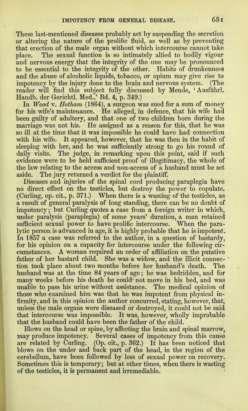 IMPOTENCY FROM GENERAL DISEASE. 68t These last-mentioned diseases probably act by suspending the secretion or altering the nature of the prolific fluid, as well as by preventing that erection of the male organ without which intercourse cannot take place. The sexual function is so intimately allied to bodily vigour and nervous energy that the integrity of the one may be pronounced to be essential to the integrity of the other. Habits of drunkenness and the abuse of alcoholic hquids, tobacco, or opium may give rise to impotency by the injury done to the brain and nervous system. (The reader will find this subject fully discussed by Mende, 'Ausfiihrl. Handb. der Gerichtl. Med.,' Bd. 4, p. 349.) In Wood V. Hotham (1864), a surgeon was sued for a sum of money for his wife's maintenance. He alleged, in defence, that his wife had been guilty of adultery, and that one of two children born during the marriage was not his. He assigned as a reason for this, that he was so ill at the time that it was impossible he could have had connection with his wife. It appeared, however, that he was then in the habit of sleeping with her, and he was sufficiently strong to go his round of daily visits. The judge, in remarking upon this point, said if such evidence were to be held sufficient proof of illegitimacy, the whole of the law relating to the access and non-access of a husband must be set aside. The jury returned a verdict for the plaintiff. Diseases and injuries of the spinal cord producing paraplegia have no direct effect on the testicles, but destroy the power to copulate. (Curling, op. cit., p. 371.) When there is a wasting of the testicles, as a result of general paralysis of long standing, there can be no doubt of impotency; but Curling quotes a case from a foreign writer in which, under paralysis (paraplegia) of some years' duration, a man retained sufficient sexual power to have prolific intercourse. When the para- lytic person is advanced in age, it is highly probable that he is impotent. In 1857 a case was referred to the author, in a question of bastardy, for his opinion on a capacity for intercourse under the following cir- cumstances. A woman required an order of affiliation on the putative father of her bastard child. She was a widow, and the illicit connec- ■ tion took place about two months before her husband's death. The husband was at the time 84 years of age; he was bedridden, and for many weeks before his death he could not move in his bed, and was unable to pass his urine without assistance. The medical opinion of those who examined him was that he was impotent from physical in- firmity, and in this opinion the author concurred, stating, however, that, unless the male organs were diseased or destroyed, it could not be said that intercourse was impossible. It was, however, wholly improbable that the husband could have been the father of the child. Blows on the head or spine, by affecting the brain and spinal marrow, may produce impotency. Several cases of impotency from this cause are related by Curling. (Op. cit., p. 362.) It has been noticed that blows on the under and back part of the head, in the region of the cerebellum, have been followed by loss of sexual power on recovery. Sometimes this is temporary; but at other times, when there is wasting of the testicles, it is permanent and irremediable.