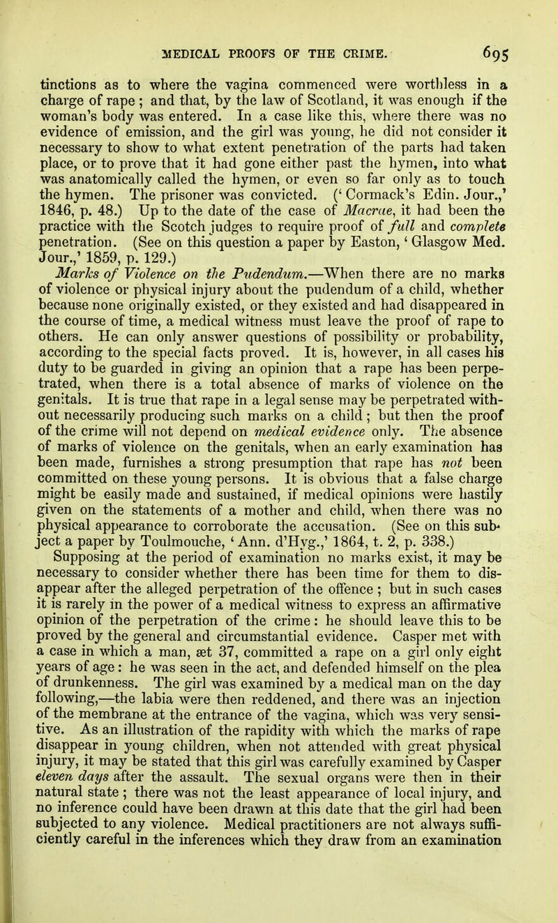 MEDICAL PROOFS OF THE CRIME. tinctions as to where the vagina commenced were worthless in a charge of rape ; and that, by the law of Scotland, it was enough if the woman's body was entered. In a case like this, where there was no evidence of emission, and the girl was yonng, he did not consider it necessary to show to what extent penetration of the parts had taken place, or to prove that it had gone either past the hymen, into what was anatomically called the hymen, or even so far only as to touch the hymen. The prisoner was convicted. (' Cormack's Edin. Jour.,* 1846, p. 48.) Up to the date of the case of Macrae^ it had been the practice with the Scotch judges to require proof of fall and complete penetration. (See on this question a paper by Easton,' Glasgow Med. Jour.,' 1859, p. 129.) Marks of Violence on the Pudendum.—When there are no marks of violence or physical injury about the pudendum of a child, whether because none originally existed, or they existed and had disappeared in the course of time, a medical witness must leave the proof of rape to others. He can only answer questions of possibility or probability, according to the special facts proved. It is, however, in all cases his duty to be guarded in giving an opinion that a rape has been perpe- trated, when there is a total absence of marks of violence on the genitals. It is true that rape in a legal sense may be perpetrated with- out necessarily producing such marks on a child ; but then the proof of the crime will not depend on medical evidence only. The absence of marks of violence on the genitals, when an early examination has been made, furnishes a strong presumption that rape has not been committed on these young persons. It is obvious that a false charge might be easily made and sustained, if medical opinions were hastily given on the statements of a mother and child, when there was no physical appearance to corroborate the accusation. (See on this sub' ject a paper by Toulmouche, ' Ann. d'Hyg.,' 1864, t. 2, p. 338.) Supposing at the period of examination no marks exist, it may be necessary to consider whether there has been time for them to dis- appear after the alleged perpetration of the offence ; but in such cases it is rarely in the power of a medical witness to express an affirmative opinion of the perpetration of the crime: he should leave this to be proved by the general and circumstantial evidence. Casper met with a case in which a man, set 37, committed a rape on a girl only eight years of age : he was seen in the act, and defended himself on the plea of drunkenness. The girl was examined by a medical man on the day following,—the labia were then reddened, and there was an injection of the membrane at the entrance of the vagina, which was very sensi- tive. As an illustration of the rapidity with which the marks of rape disappear in young children, when not attended with great physical injury, it may be stated that this girl was carefully examined by Casper eleven days after the assault. The sexual organs were then in their natural state ; there was not the least appearance of local injury, and no inference could have been drawn at this date that the girl had been subjected to any violence. Medical practitioners are not always suffi- ciently careful in the inferences which they draw from an examination