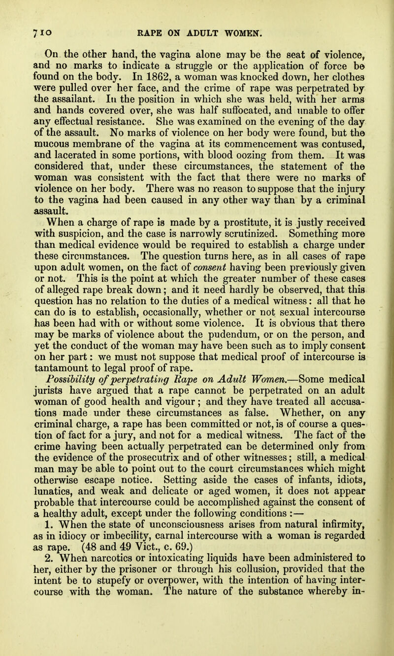 On the other hand, the vagina alone may be the seat of violence, and no marks to indicate a struggle or the application of force b© found on the body. In 1862, a woman was knocked down, her clothes were pulled over her face, and the crime of rape was perpetrated by the assailant. In the position in which she was held, with her arms and hands covered over, she was half suffocated, and unable to offer any effectual resistance. She was examined on the evening of the day of the assault. No marks of violence on her body were found, but the mucous membrane of the vagina at its commencement was contused, and lacerated in some portions, with blood oozing from them. It was considered that, under these circumstances, the statement of the woman was consistent with the fact that there were no marks of violence on her body. There was no reason to suppose that the injury to the vagina had been caused in any other way than by a criminal assault. When a charge of rape is made by a prostitute, it is justly received with suspicion, and the case is narrowly scrutinized. Something more than medical evidence would be required to establish a charge under these circumstances. The question turns here, as in all cases of rape upon adult women, on the fact of consent having been previously given or not. This is the point at which the greater number of these cases of alleged rape break down; and it need hardly be observed, that this question has no relation to the duties of a medical witness: all that he can do is to estabhsh, occasionally, whether or not sexual intercourse has been had with or without some violence. It is obvious that there may be marks of violence about the pudendum, or on the person, and yet the conduct of the woman may have been such as to imply consent on her part: we must not suppose that medical proof of intercourse is tantamount to legal proof of rape. Possibility of perpetrating Rape on Adult Women.—Some medical jurists have argued that a rape cannot be perpetrated on an adult woman of good health and vigour; and they have treated all accusa- tions made under these circumstances as false. Whether, on any criminal charge, a rape has been committed or not, is of course a ques- tion of fact for a jury, and not for a medical witness. The fact of the crime having been actually perpetrated can be determined only from the evidence of the prosecutrix and of other witnesses; still, a medical man may be able to point out to the court circumstances which might otherwise escape notice. Setting aside the cases of infants, idiots, lunatics, and weak and delicate or aged women, it does not appear probable that intercourse could be accomplished against the consent of a healthy adult, except under the following conditions :— 1. When the state of unconsciousness arises from natural infirmity, as in idiocy or imbecility, carnal intercourse with a woman is regarded as rape. (48 and 49 Vict., c. 69.) 2. When narcotics or intoxicating liquids have been administered to her, either by the prisoner or through his collusion, provided that the intent be to stupefy or overpower, with the intention of having inter- course with the woman. The nature of the substance whereby in-