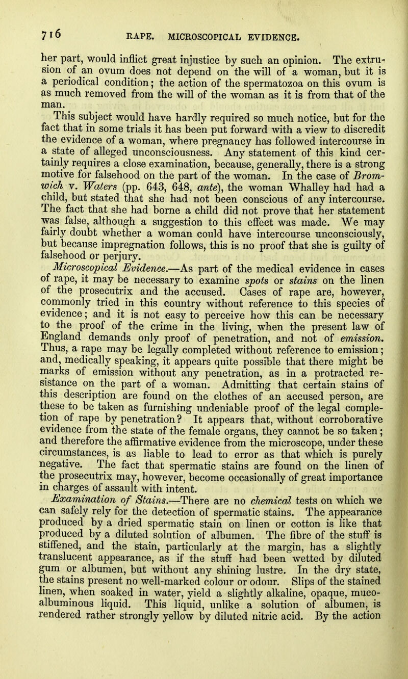 her part, would inflict great injustice by such an opinion. The extru- sion of an ovum does not depend on the will of a woman, but it is a periodical condition; the action of the spermatozoa on this ovum is as much removed from the will of the woman as it is from that of the man. This subject would have hardly required so much notice, but for the fact that in some trials it has been put forward with a view to discredit the evidence of a woman, where pregnancy has followed intercourse in a state of alleged unconsciousness. Any statement of this kind cer- tainly requires a close examination, because, generally, there is a strong motive for falsehood on the part of the woman. In the case of Brom- wich V. Waters (pp. 643, 648, ante), the woman Whalley had had a child, but stated that she had not been conscious of any intercourse. The fact that she had borne a child did not prove that her statement was false, although a suggestion to this effect was made. We may fairly doubt whether a woman could have intercourse unconsciously, but because impregnation follows, this is no proof that she is guilty of falsehood or perjury. Microscopical Evidence.—As part of the medical evidence in cases of rape, it may be necessary to examine spots or stains on the Hnen of the prosecutrix and the accused. Cases of rape are, however, commonly tried in this country without reference to this species of evidence; and it is not easy to perceive how this can be necessary to the proof of the crime in the living, when the present law of England demands only proof of penetration, and not of emission. Thus, a rape may be legally completed without reference to emission; and, medically speaking, it appears quite possible that there might be marks of emission without any penetration, as in a protracted re- sistance on the part of a woman. Admitting that certain stains of this description are found on the clothes of an accused person, are these to be taken as furnishing undeniable proof of the legal comple- tion of rape by penetration ? It appears that, without corroborative evidence from the state of the female organs, they cannot be so taken; and therefore the affirmative evidence from the microscope, under these circumstances, is as liable to lead to error as that which is purely negative. The fact that spermatic stains are found on the Hnen of the prosecutrix may, however, become occasionally of great importance in charges of assault with intent. Examination of Stains.—There are no chemical tests on which we can safely rely for the detection of spermatic stains. The appearance produced by a dried spermatic stain on linen or cotton is Hke that produced by a diluted solution of albumen. The fibre of the stuff is stiffened, and the stain, particularly at the margin, has a slightly translucent appearance, as if the stuff had been wetted by diluted gum or albumen, but without any shining lustre. In the dry state, the stains present no well-marked colour or odour. Slips of the stained linen, when soaked in water, yield a slightly alkaline, opaque, muco- albuminous liquid. This liquid, unlike a solution of albumen, is rendered rather strongly yellow by diluted nitric acid. By the action