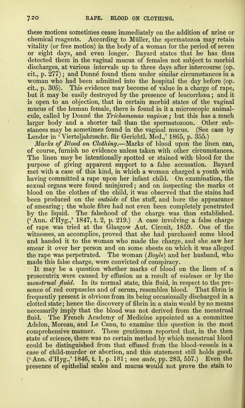 these motions sometimes cease immediately on the addition of urine or chemical reagents. According to Miiller, the spermatozoa may retain vitality (or free motion) in the body of a woman for the period of seven or eight days, and even longer. Bayard states that he has thus detected them in the vaginal mucus of females not subject to morbid discharges, at various intervals up to three days after intercourse (op. cit., p. 277); and Donne found them under similar circumstances in a woman who had been admitted into the hospital the day before (op. cit., p. 305). This evidence may become of value in a charge of rape, but it may be easily destroyed by the presence of leucorrhoea; and it is open to an objection, that in certain morbid states of the vaginal mucus of the human female, there is found in it a microscopic animal- cule, called by Donne the Trichomonas vagince; but this has a much larger body and a shorter tail than the spermatozoon. Other sub- stances may be sometimes found in the vaginal mucus. (See case by Lender in ' Vierteljahrsschr. fur Gerichtl. Med.,' 1865, p. 355.) Marks of Blood on Clothing.—Marks of blood upon the linen can, of course, furnish no evidence unless taken with other circumstances. The linen may be intentionally spotted or stained with blood for the purpose of giving apparent support to a false accusation. Bayard met with a case of this kind, in which a woman charged a youth with having committed a rape upon her infant child. On examination, the sexual organs were found uninjured; and on inspecting the marks ot blood on the clothes of the child, it was observed that the stains had been produced on the outside of the stuff, and bore the appearance of smearing; the whole fibre had not even been completely penetrated by the liquid. The falsehood of the charge was thus established. (' Ann. d'Hyg.,' 1847, t. 2, p. 219.) A case involving a false charge of rape was tried at the Glasgow Aut. Circuit, 1859. One of the witnesses, an accomplice, proved that she had purchased some blood and handed it to the woman who made the charge, and she saw her smear it over her person and on some sheets on which it was alleged the rape was perpetrated. The woman (Boyle) and her husband, who made this false charge, were convicted of conspiracy. It may be a question whether marks of blood on the linen of a prosecutrix were caused by effusion as a result of violence or by the menstrual fluid. In its normal state, this fluid, in respect to the pre- sence of red corpuscles and of serum, resembles blood. That fibrin is frequently present is obvious from its being occasionally discharged in a clotted state; hence the discovery of fibrin in a stain would by no means necessarily imply that the blood was not derived from the menstrual fluid. The French Academy of Medicine appointed as a committee Adelon, Moreau, and Le Canu, to examine this question in the most comprehensive manner. These gentlemen reported that, in the then state of science, there was no certain method by which menstrual blood could be distinguished from that effused from the blood-vessels in a case of child-murder or abortion, and this statement still holds good. (' Ann. d'Hyg.,' 1846, t. 1, p. 181; see ante, pp. 283, 557.) Even the presence of epithelial scales and mucus would not prove the stain to