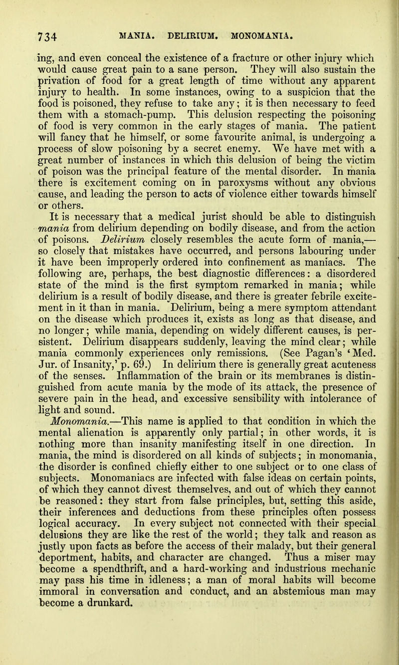 ing, and even conceal the existence of a fracture or other injury which would cause great pain to a sane person. They will also sustain the privation of food for a great length of time without any apparent injury to health. In some instances, owing to a suspicion that the food is poisoned, they refuse to take any; it is then necessary to feed them with a stomach-pump. This delusion respecting the poisoning of food is very common in the early stages of mania. The patient will fancy that he himself, or some favourite animal, is undergoing a process of slow poisoning by a secret enemy. We have met with a great number of instances in which this delusion of being the victim of poison was the principal feature of the mental disorder. In mania there is excitement coming on in paroxysms without any obvious cause, and leading the person to acts of violence either towards himself or others. It is necessary that a medical jurist should be able to distinguish mania from delirium depending on bodily disease, and from the action of poisons. Delirium, closely resembles the acute form of mania,— so closely that mistakes have occurred, and persons labouring under it have been improperly ordered into confinement as maniacs. The following are, perhaps, the best diagnostic differences: a disordered state of the mind is the first symptom remarked in mania; while delirium is a result of bodily disease, and there is greater febrile excite- ment in it than in mania. Delirium, being a mere symptom attendant on the disease which produces it, exists as long as that disease, and no longer; while mania, depending on widely different causes, is per- sistent. Delirium disappears suddenly, leaving the mind clear; while mania commonly experiences only remissions. (See Pagan's *Med. Jur. of Insanity,' p. 69.) In dehrium there is generally great acuteness of the senses. Inflammation of the brain or its membranes is distin- guished from acute mania by the mode of its attack, the presence of severe pain in the head, and excessive sensibility with intolerance of light and sound. Monomania.—This name is applied to that condition in which the mental alienation is apparently only partial; in other words, it is nothing more than insanity manifesting itself in one direction. In mania, the mind is disordered on all kinds of subjects; in monomania, the disorder is confined chiefly either to one subject or to one class of subjects. Monomaniacs are infected with false ideas on certain points, of which they cannot divest themselves, and out of which they cannot be reasoned: they start from false principles, but, setting this aside, their inferences and deductions from these principles often possess logical accuracy. In every subject not connected with their special delusions the}'^ are like the rest of the world; they talk and reason as justly upon facts as before the access of their malady, but their general deportment, habits, and character are changed. Thus a miser may become a spendthrift, and a hard-working and industrious mechanic may pass his time in idleness; a man of moral habits will become immoral in conversation and conduct, and an abstemious man may become a drunkard.