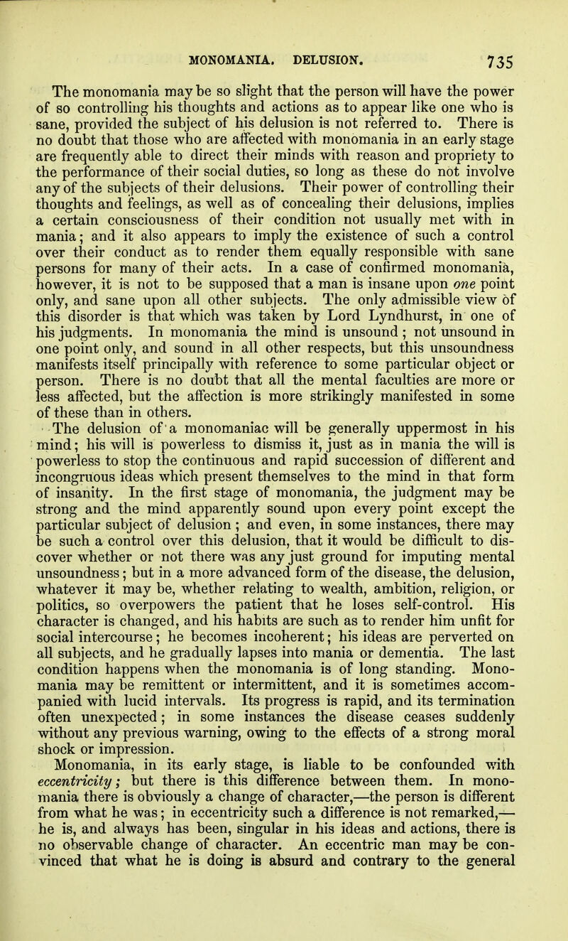 The monomania maybe so slight that the person will have the power of so controlling his thoughts and actions as to appear like one who is sane, provided the subject of his delusion is not referred to. There is no doubt that those who are affected with monomania in an early stage are frequently able to direct their minds with reason and propriety to the performance of their social duties, so long as these do not involve any of the subjects of their delusions. Their power of controlling their thoughts and feelings, as well as of concealing their delusions, implies a certain consciousness of their condition not usually met with in mania; and it also appears to imply the existence of such a control over their conduct as to render them equally responsible with sane persons for many of their acts. In a case of confirmed monomania, however, it is not to be supposed that a man is insane upon one point only, and sane upon all other subjects. The only admissible view of this disorder is that which was taken by Lord Lyndhurst, in one of his judgments. In monomania the mind is unsound ; not unsound in one point only, and sound in all other respects, but this unsoundness manifests itself principally with reference to some particular object or person. There is no doubt that all the mental faculties are more or less affected, but the affection is more strikingly manifested in some of these than in others. The delusion of a monomaniac will be generally uppermost in his mind; his will is powerless to dismiss it, just as in mania the will is powerless to stop the continuous and rapid succession of different and incongruous ideas which present themselves to the mind in that form of insanity. In the first stage of monomania, the judgment may be strong and the mind apparently sound upon every point except the particular subject of delusion ; and even, in some instances, there may be such a control over this delusion, that it would be difficult to dis- cover whether or not there was any just ground for imputing mental unsoundness; but in a more advanced form of the disease, the delusion, whatever it may be, whether relating to wealth, ambition, religion, or politics, so overpowers the patient that he loses self-control. His character is changed, and his habits are such as to render him unfit for social intercourse; he becomes incoherent; his ideas are perverted on all subjects, and he gradually lapses into mania or dementia. The last condition happens when the monomania is of long standing. Mono- mania may be remittent or intermittent, and it is sometimes accom- panied with lucid intervals. Its progress is rapid, and its termination often unexpected; in some instances the disease ceases suddenly without any previous warning, owing to the effects of a strong moral shock or impression. Monomania, in its early stage, is liable to be confounded with eccentricity; but there is this difference between them. In mono- mania there is obviously a change of character,—the person is different from what he was; in eccentricity such a difference is not remarked,— he is, and always has been, singular in his ideas and actions, there is no observable change of character. An eccentric man may be con- vinced that what he is doing is absurd and contrary to the general