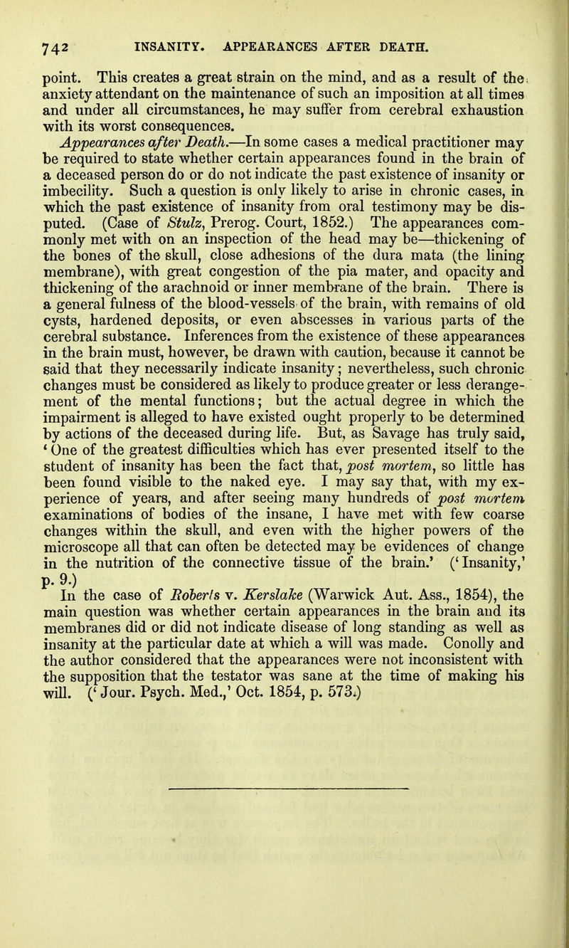 point. This creates a great strain on the mind, and as a result of the; anxiety attendant on the maintenance of such an imposition at all times and under all circumstances, he may suffer from cerebral exhaustion with its worst consequences. Appearances after Death.—In some cases a medical practitioner may be required to state whether certain appearances found in the brain of a deceased person do or do not indicate the past existence of insanity or imbecility. Such a question is only likely to arise in chronic cases, in which the past existence of insanity from oral testimony may be dis- puted. (Case of Stulz, Prerog. Court, 1852.) The appearances com- monly met with on an inspection of the head may be—thickening of the bones of the skull, close adhesions of the dura mata (the Hning membrane), with great congestion of the pia mater, and opacity and thickening of the arachnoid or inner membrane of the brain. There is a general fulness of the blood-vessels of the brain, with remains of old cysts, hardened deposits, or even abscesses in various parts of the cerebral substance. Inferences from the existence of these appearances in the brain must, however, be drawn with caution, because it cannot be said that they necessarily indicate insanity; nevertheless, such chronic changes must be considered as likely to produce greater or less derange- ment of the mental functions; but the actual degree in which the impairment is alleged to have existed ought properly to be determined by actions of the deceased during life. But, as Savage has truly said, * One of the greatest difficulties which has ever presented itself to the student of insanity has been the fact that, post mortem^ so little has been found visible to the naked eye. I may say that, with my ex- perience of years, and after seeing many hundreds of post mortem examinations of bodies of the insane, I have met with few coarse changes within the skull, and even with the higher powers of the microscope all that can often be detected may be evidences of change in the nutrition of the connective tissue of the brain.' ('Insanity,' p. 9.) In the case of Bdberls v. Kerslahe (Warwick Aut. Ass., 1854), the main question was whether certain appearances in the brain and its membranes did or did not indicate disease of long standing as well as insanity at the particular date at which a will was made. Conolly and the author considered that the appearances were not inconsistent with the supposition that the testator was sane at the time of making his wiU. (' Jour. Psych. Med.,' Oct. 1854, p. 573.)