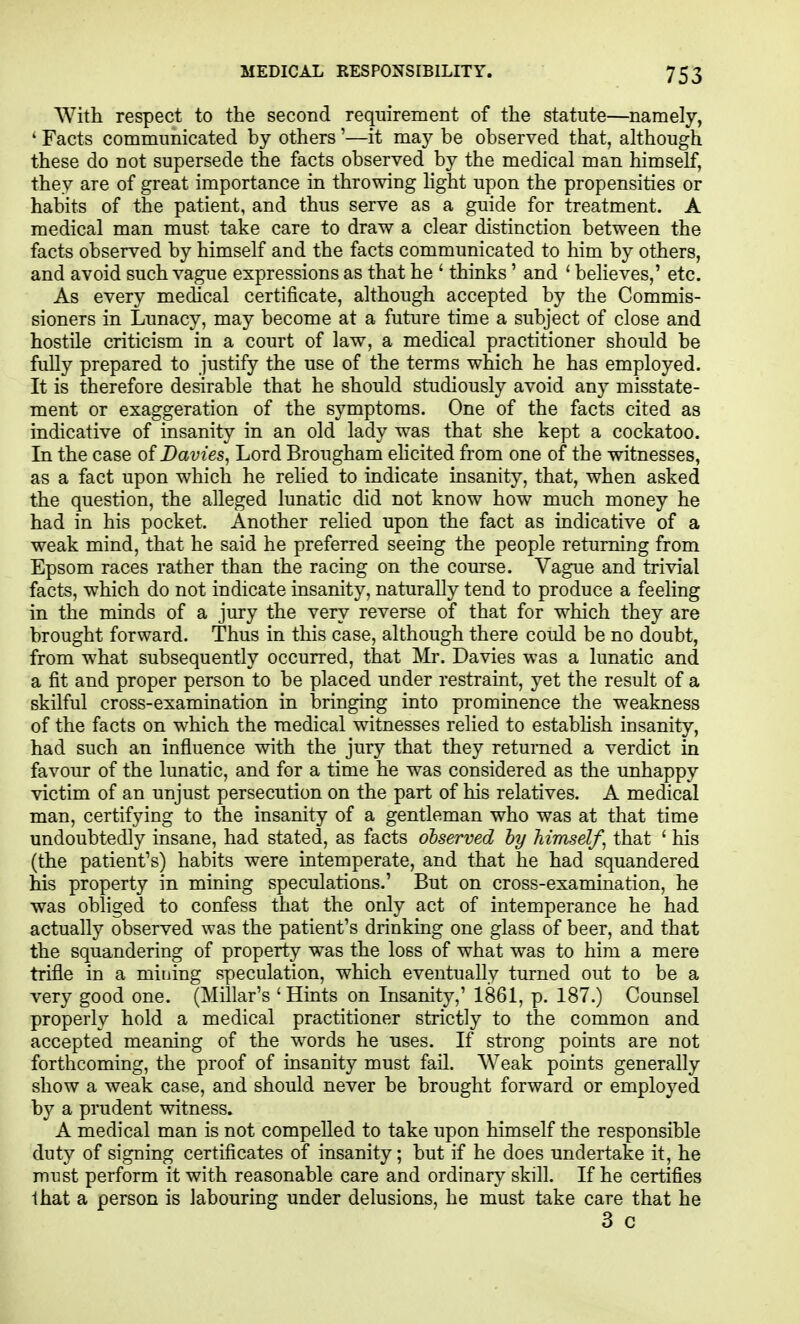 With respect to the second requirement of the statute—namely, ' Facts communicated by others '—it may be observed that, although these do not supersede the facts observed by the medical man himself, they are of great importance in throwing hght upon the propensities or habits of the patient, and thus serve as a guide for treatment. A medical man must take care to draw a clear distinction between the facts observed by himself and the facts communicated to him by others, and avoid such vague expressions as that he ' thinks ' and ' believes,' etc. As every medical certificate, although accepted by the Commis- sioners in Lunacy, may become at a future time a subject of close and hostile criticism in a court of law, a medical practitioner should be fully prepared to justify the use of the terms which he has employed. It is therefore desirable that he should studiously avoid any misstate- ment or exaggeration of the symptoms. One of the facts cited as indicative of insanity in an old lady was that she kept a cockatoo. In the case ofDavies, Lord Brougham ehcited from one of the witnesses, as a fact upon which he rehed to indicate insanity, that, when asked the question, the alleged lunatic did not know how much money he had in his pocket. Another relied upon the fact as indicative of a weak mind, that he said he preferred seeing the people returning from Epsom races rather than the racing on the course. Vague and trivial facts, which do not indicate insanity, naturally tend to produce a feeling in the minds of a jury the very reverse of that for which they are brought forward. Thus in this case, although there could be no doubt, from w^hat subsequently occurred, that Mr. Davies was a lunatic and a fit and proper person to be placed under restraint, yet the result of a skilful cross-examination in bringing into prominence the weakness of the facts on which the medical witnesses relied to estabhsh insanity, had such an influence with the jury that they returned a verdict in favour of the lunatic, and for a time he was considered as the unhappy victim of an unjust persecution on the part of his relatives. A medical man, certifying to the insanity of a gentleman who was at that time undoubtedly insane, had stated, as facts observed hy himself^ that ' his (the patient's) habits were intemperate, and that he had squandered his property in mining speculations.' But on cross-examination, he was obliged to confess that the only act of intemperance he had actually observed was the patient's drinking one glass of beer, and that the squandering of property was the loss of what w^as to him a mere trifle in a mining speculation, which eventually turned out to be a very good one. (Millar's 'Hints on Insanity,' 1861, p. 187.) Counsel properly hold a medical practitioner strictly to the common and accepted meaning of the words he uses. If strong points are not forthcoming, the proof of insanity must fail. Weak points generally show a weak case, and should never be brought forward or employed by a prudent witness. A medical man is not compelled to take upon himself the responsible duty of signing certificates of insanity; but if he does undertake it, he must perform it with reasonable care and ordinary skill. If he certifies that a person is labouring under delusions, he must take care that he 3 c