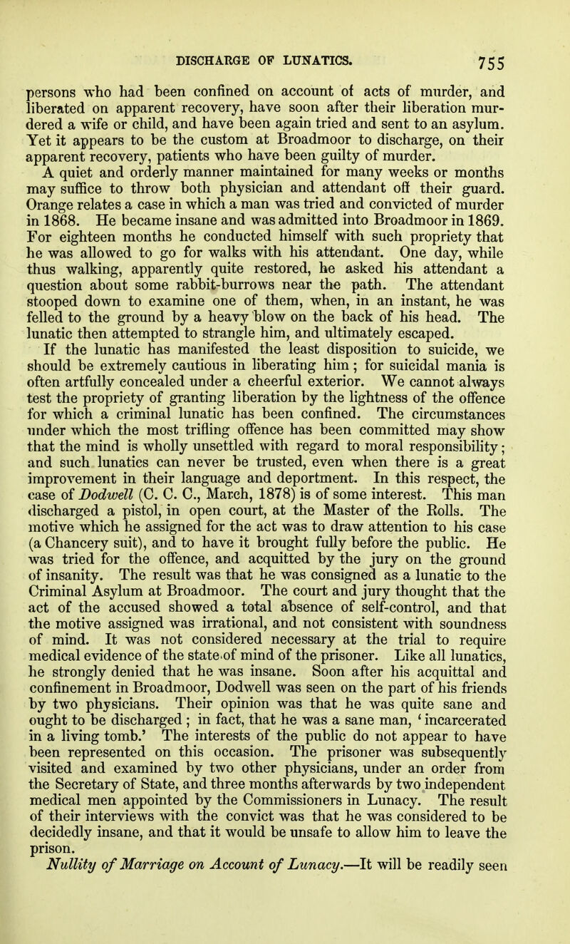 persons who had been confined on account of acts of murder, and liberated on apparent recovery, have soon after their Hberation mur- dered a wife or child, and have been again tried and sent to an asylum. Yet it appears to be the custom at Broadmoor to discharge, on their apparent recovery, patients who have been guilty of murder. A quiet and orderly manner maintained for many weeks or months may suffice to throw both physician and attendant off their guard. Orange relates a case in which a man was tried and convicted of murder in 1868. He became insane and was admitted into Broadmoor in 1869. For eighteen months he conducted himself with such propriety that he was allowed to go for walks with his attendant. One day, while thus walking, apparently quite restored, he asked his attendant a question about some rabbit-burrows near the path. The attendant stooped down to examine one of them, when, in an instant, he was felled to the ground by a heavy blow on the back of his head. The lunatic then attempted to strangle him, and ultimately escaped. If the lunatic has manifested the least disposition to suicide, we should be extremely cautious in liberating him; for suicidal mania is often artfully concealed under a cheerful exterior. We cannot always test the propriety of granting liberation by the lightness of the offence for which a criminal lunatic has been confined. The circumstances under which the most trifling offence has been committed may show that the mind is wholly unsettled with regard to moral responsibility; and such lunatics can never be trusted, even when there is a great improvement in their language and deportment. In this respect, the case of Dodwell (C. C. C, March, 1878) is of some interest. This man discharged a pistol, in open court, at the Master of the Eolls. The motive which he assigned for the act was to draw attention to his case (a Chancery suit), and to have it brought fully before the public. He was tried for the offence, and acquitted by the jury on the ground of insanity. The result was that he was consigned as a lunatic to the Criminal Asylum at Broadmoor. The court and jury thought that the act of the accused showed a total absence of self-control, and that the motive assigned was irrational, and not consistent with soundness of mind. It was not considered necessary at the trial to require medical evidence of the state of mind of the prisoner. Like all lunatics, he strongly denied that he was insane. Soon after his acquittal and confinement in Broadmoor, Dodwell was seen on the part of his friends by two physicians. Their opinion was that he was quite sane and ought to be discharged ; in fact, that he was a sane man, * incarcerated in a living tomb.' The interests of the pubHc do not appear to have been represented on this occasion. The prisoner was subsequently visited and examined by two other physicians, under an order from the Secretary of State, and three months afterwards by two independent medical men appointed by the Commissioners in Lunacy. The result of their interviews with the convict was that he was considered to be decidedly insane, and that it would be unsafe to allow him to leave the prison. Nullity of Marriage on Account of Lunacy.—It will be readily seen