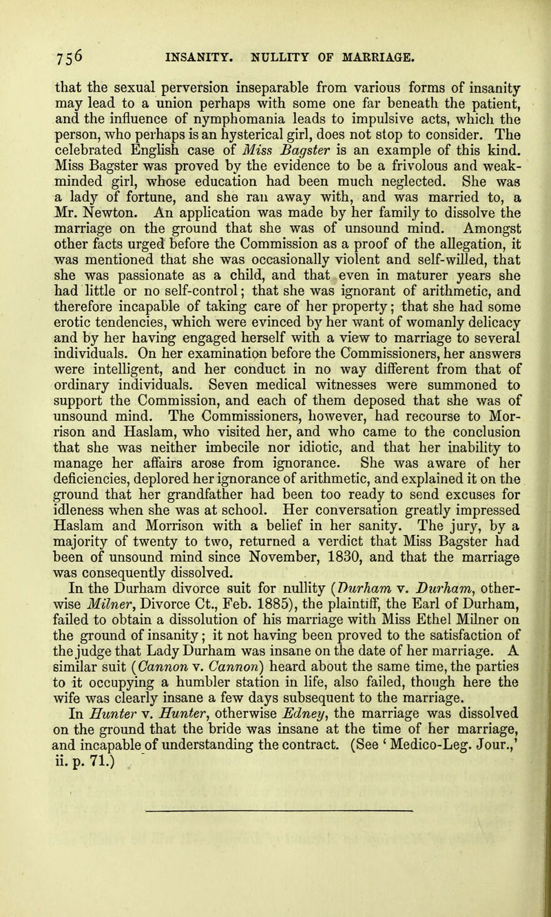 that the sexual perversion inseparable from various forms of insanity may lead to a union perhaps with some one far beneath the patient, and the influence of nymphomania leads to impulsive acts, which the person, who perhaps is an hysterical girl, does not stop to consider. The celebrated Enghsh case of Miss Bagster is an example of this kind. Miss Bagster was proved by the evidence to be a frivolous and weak- minded girl, whose education had been much neglected. She was a lady of fortune, and she ran away with, and was married to, a Mr. Newton. An application was made by her family to dissolve the marriage on the ground that she was of unsound mind. Amongst other facts urged before the Commission as a proof of the allegation, it was mentioned that she was occasionally violent and self-willed, that she was passionate as a child, and that even in maturer years she had little or no self-control; that she was ignorant of arithmetic, and therefore incapable of taking care of her property; that she had some erotic tendencies, which were evinced by her vmnt of womanly delicacy and by her having engaged herself with a view to marriage to several individuals. On her examination before the Commissioners, her answers were intelligent, and her conduct in no way different from that of ordinary individuals. Seven medical witnesses were summoned to support the Commission, and each of them deposed that she was of unsound mind. The Commissioners, however, had recourse to Mor- rison and Haslam, who visited her, and who came to the conclusion that she was neither imbecile nor idiotic, and that her inability to manage her affairs arose from ignorance. She was aware of her deficiencies, deplored her ignorance of arithmetic, and explained it on the ground that her grandfather had been too ready to send excuses for idleness when she was at school. Her conversation greatly impressed Haslam and Morrison with a belief in her sanity. The jury, by a majority of twenty to two, returned a verdict that Miss Bagster had been of unsound mind since November, 1830, and that the marriage was consequently dissolved. In the Durham divorce suit for nullity {Durham v. Durham^ other- wise Milner, Divorce Ct., Feb. 1885), the plaintiff, the Earl of Durham, failed to obtain a dissolution of his marriage with Miss Ethel Milner on the ground of insanity; it not having been proved to the satisfaction of the judge that Lady Durham was insane on the date of her marriage. A similar suit (Cannon v. Cannon) heard about the same time, the parties to it occupying a humbler station in life, also failed, though here the wife was clearly insane a few days subsequent to the marriage. In Hunter v. Hunter, otherwise Edney, the marriage was dissolved on the ground that the bride was insane at the time of her marriage, and incapable of understanding the contract. (See ' Medico-Leg. Jour.,' ii.p.71.)