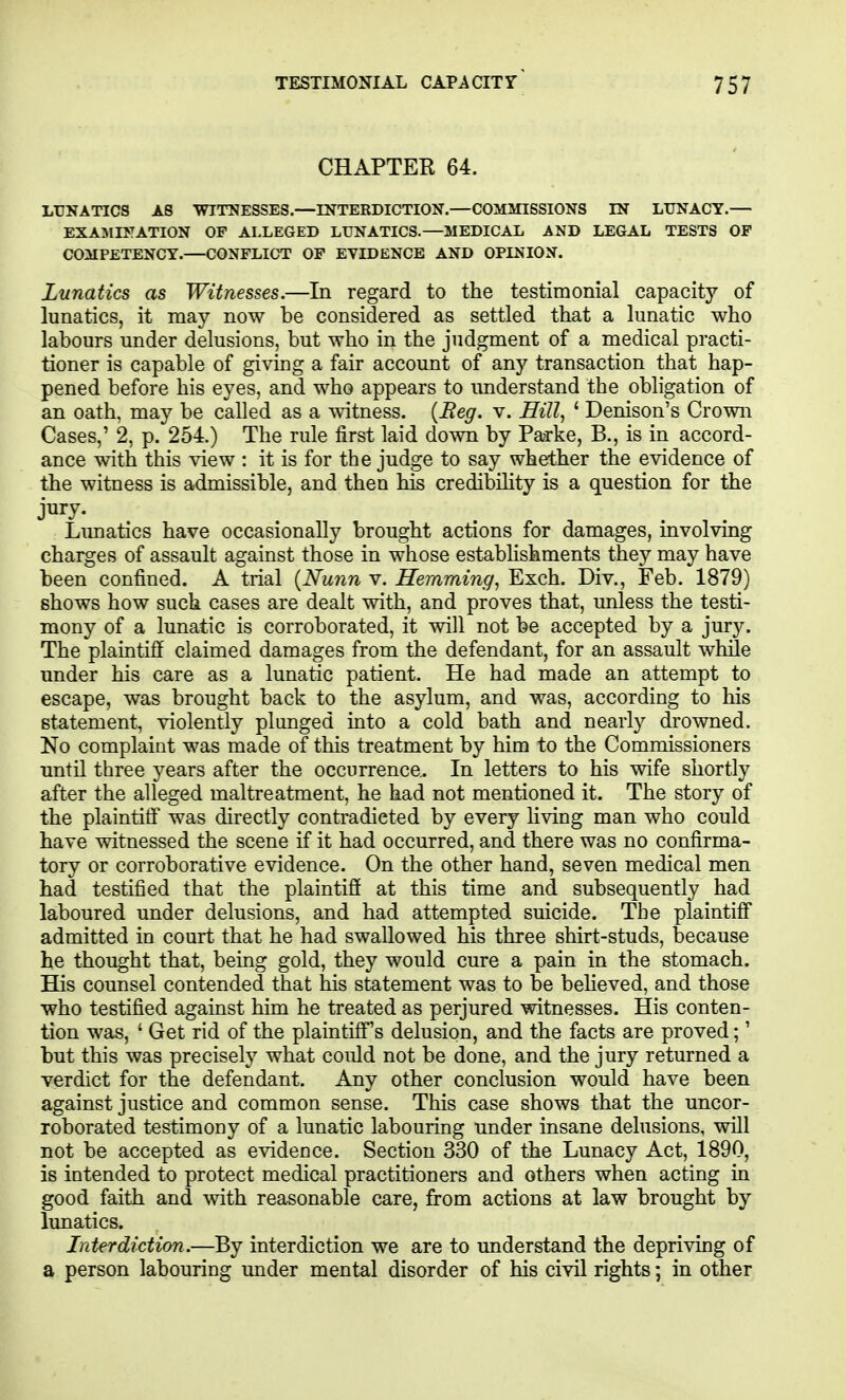 CHAPTER 64. LUNATICS AS WITNESSES.—INTERDICTION.—COMMISSIONS IN LUNACY.— EXAMINATION OF ALLEGED LUNATICS.—MEDICAL AND LEGAL TESTS OF COMPETENCY.—CONFLICT OF EVIDENCE AND OPINION. Lunatics as Witnesses.—In regard to the testimonial capacity of lunatics, it may now be considered as settled that a lunatic who labours under delusions, but who in the judgment of a medical practi- tioner is capable of giving a fair account of any transaction that hap- pened before his eyes, and who appears to understand the obligation of an oath, may be called as a witness. {Beg. v. Sill, ' Denison's Crown Cases,' 2, p. 254.) The rule first laid down by Parke, B., is in accord- ance with this view : it is for the judge to say whether the evidence of the witness is admissible, and then his credibiHty is a question for the jury. Limatics have occasionally brought actions for damages, involving charges of assault against those in whose establishments they may have been confined. A trial {Nunn v. Hemming, Exch. Div., Feb. 1879) shows how such cases are dealt with, and proves that, unless the testi- mony of a lunatic is corroborated, it will not be accepted by a jury. The plaintiff claimed damages from the defendant, for an assault while under his care as a lunatic patient. He had made an attempt to escape, was brought back to the asylum, and was, according to his statement, violently plunged into a cold bath and nearly drowned. No complaint was made of this treatment by him to the Commissioners until three years after the occurrence,. In letters to his wife shortly after the alleged maltreatment, he had not mentioned it. The story of the plaintitf was directly contradicted by every living man who could have witnessed the scene if it had occurred, and there was no confirma- tory or corroborative evidence. On the other hand, seven medical men had testified that the plaintiff at this time and subsequently had laboured under delusions, and had attempted suicide. The plaintiff admitted in court that he had swallowed his three shirt-studs, because he thought that, being gold, they would cure a pain in the stomach. His counsel contended that his statement was to be behoved, and those who testified against him he treated as perjured witnesses. His conten- tion was, ' Get rid of the plaintiff's delusion, and the facts are proved;' but this was precisely what could not be done, and the jury returned a verdict for the defendant. Any other conclusion would have been against justice and common sense. This case shows that the uncor- roborated testimony of a lunatic labouring under insane delusions, will not be accepted as e\^dence. Section 330 of the Lunacy Act, 1890, is intended to protect medical practitioners and others when acting in good faith and mth reasonable care, from actions at law brought by lunatics. Interdiction.—By interdiction we are to understand the depriving of a person labouring under mental disorder of his civil rights; in other