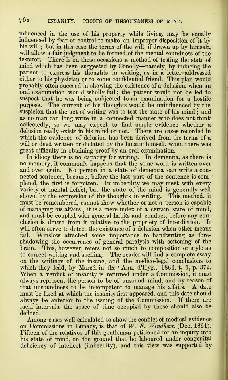 influenced in the use of his property while living, may be equally influenced by fear or control to make an improper disposition of it by his will; but in this case the terms of the will, if drawn up by himself, will allow a fair judgment to be formed of the mental soundness of the testator. There is on these occasions a method of testing the state of mind which has been suggested by Conolly—namely, by inducing the patient to express his thoughts in writing, as in a letter addressed either to his physician or to some confidential friend. This plan would probably often succeed in showing the existence of a delusion, when an oral examination would wholly fail; the patient would not be led to suspect that he was being subjected to an examination for a hostile purpose. The current of his thoughts would be uninfluenced by the suspicion that the act of writing was to test the state of his mind ; and as no man can long write in a connected manner who does not think collectedly, so we may expect to find ample evidence whether a delusion really exists in his mind or not. There are cases recorded in which the evidence of delusion has been derived from the terms of a will or deed written or dictated by the lunatic himself, when there was great difficulty in obtaining proof by an oral examination. In idiocy there is no capacity for writing. In dementia, as there is no memory, it commonly happens that the same word is written over and over again. No person in a state of dementia can write a con- nected sentence, because, before the last part of the sentence is com- pleted, the first is forgotten. In imbecility we may meet with every variety of mental defect, but the state of the mind is generally well shown by the expression of the thoughts in writing. This method, it must be remembered, cannot show whether or not a person is capable of managing his afikirs ; it is a mere index of a certain state of mind, and must be coupled with general habits and conduct, before any con- clusion is drawn from it relative to the propriety of interdiction. It will often serve to detect the existence of a delusion when other means fail. Winslow attached some importance to handwriting as fore- shadowing the occurrence of general paralysis with softening of the brain. This, however, refers not so much to composition or style as to correct writing and spelling. The reader will find a complete essay on the writings of the insane, and the medico-legal conclusions to which they lead, by Marce, in the ' Ann. d'Hyg.,' 1864, t. 1, p. 379. When a verdict of insanity is returned under a Commission, it must always represent the person to be of unsound mind, and by reason of that unsoundness to be incompetent to manage his affairs, A date must be fixed at which the insanity first appeared, and this date should always be anterior to the issuing of the Commission. If there are lucid intervals, the space of time occupi«d by these should also be defined. Among cases well calculated to show the conflict of medical evidence on Commissions in Lunacy, is that of W. F. Windham (Dec. 1861). Fifteen of the relatives of this gentleman petitioned for an inquiry into his state of mind, on the ground that he laboured under congenital deficiency of intellect (imbecility), and this view was supported by