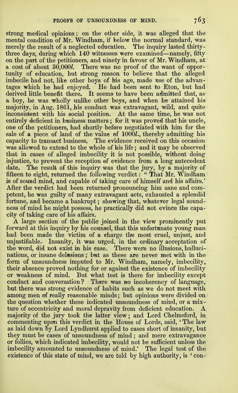 strong medical opinions; on the other side, it was alleged that the mental condition of Mr. Windham, if below the normal standard, was merely the result of a neglected education. The inquiry lasted thirty- three days, during which 140 witnesses were examined—namely, fifty on the part of the petitioners, and ninety in favour of Mr. Windham, at a cost of about 3G,000Z. There was no proof of the want of oppor- tunity of education, but strong reason to believe that the alleged imbecile had not, like other boys of his age, made use of the advan- tages which he had enjoyed. He had been sent to Eton, but had derived little benefit there. It seems to have been admitted that, as a boy, he was wholly unlike other boys, and when he attained his majority, in Aug. 1861, his conduct was extravagant, wild, and quite inconsistent with his social position. At the same time, he was not entirely deficient in business matters; for it was proved that his uncle, one of the petitioners, had shortly before negotiated with him for the sale of a piece of land of the value ©f lOOGZ., thereby admitting his capacity to transact business. The evidence received on this occasion was allowed to extend to the whole of his life; and it may be observed that in cases of alleged imbecility it is not possible, without doing injustice, to prevent the reception ©f evidence from a long antecedent date. The result of this inquiry was that the jury, by a majority of fifteen to eight, returned the following verdict:  That Mr. Windham is of sound mind, and capable of taking care of himself and his affairs.' After the verdict had been returned pronouncing him sane and com- petent, he was guilty of many extravagant acts, exhausted a splendid fortune, and became a bankrupt; shewing that, whatever legal sound- ness of mind he might possess, he practically did not evince the capa- city of taking care of his affairs. A large section of the public joined in the view prominently put forward at this inquiry by his counsel, that this unfortunate young man had been made the victim of a charge the most cruel, unjust, and unjustifiable. Insanity, it was urged, in the ordinary acceptation of the word, did not exist in his case. There were no illusions, hulluci- nations, or insane delusions; but as these are never met with in the form of unsoundness imputed to Mr. Windham, namely, imbecility, their absence proved nothing for or against the existence of imbecility or weakness of mind. But what test is there for imbecility except conduct and conversation ? There was no incoherency of language, but there was strong evidence of habits such as we do not meet with among men of really reasonable minds; but opinions were divided on. the question whether these indicated unsoundness of mind, or a mix- ture of eccentricity and moral depravity from deficient education. A majority of the jury took the latter view; and Lord Chelmsford, in commenting upon this verdict in the House of Lords, said, ' The law as laid down by Lord Lyndhurst applied to cases short of insanity, but they must be cases of unsoundness of mind ; and mere extravagance or foUies, which indicated imbecility, would not be sufficient unless the imbecility amounted to unsoundness of mind.' The legal test of the existence of this state of mind, we are told by high authority, is ' con-