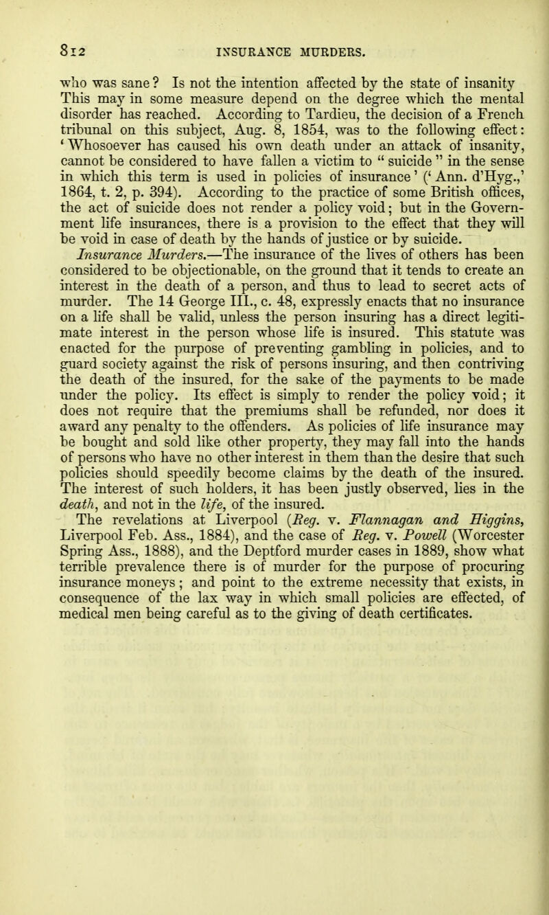 who was sane ? Is not the intention affected by the state of insanity This may in some measure depend on the degree which the mental disorder has reached. According to Tardieu, the decision of a French tribmial on this subject, Aug. 8, 1854, was to the following effect: * Whosoever has caused his own death under an attack of insanity, cannot be considered to have fallen a victim to  suicide  in the sense in which this term is used in policies of insurance' (' Ann. d'Hyg.,' 1864 t. 2, p. 394). According to the practice of some British offices, the act of suicide does not render a policy void; but in the Govern- ment life insurances, there is a provision to the effect that they will be void in case of death by the hands of justice or by suicide. Insurance Murders.—The insurance of the lives of others has been considered to be objectionable, on the ground that it tends to create an interest in the death of a person, and thus to lead to secret acts of murder. The 14 George III., c. 48, expressly enacts that no insurance on a life shall be vahd, unless the person insuring has a direct legiti- mate interest in the person whose life is insured. This statute was enacted for the purpose of preventing gambling in policies, and to guard society against the risk of persons insuring, and then contriving the death of the insured, for the sake of the payments to be made imder the policy. Its effect is simply to render the pohcy void; it does not require that the premiums shall be refunded, nor does it award any penalty to the offenders. As policies of life insurance may be bought and sold like other property, they may fall into the hands of persons who have no other interest in them than the desire that such policies should speedily become claims by the death of the insured. The interest of such holders, it has been justly observed, hes in the death, and not in the life, of the insured. The revelations at Liverpool {Reg. v. Flannagan and Higgins, Liverpool Feb. Ass., 1884), and the case of Eeg. v. Powell (Worcester Spring Ass., 1888), and the Deptford mm'der cases in 1889, show what terrible prevalence there is of murder for the purpose of procuring insurance moneys ; and point to the extreme necessity that exists, in consequence of the lax way in which small policies are effected, of medical men being careful as to the giving of death certificates.