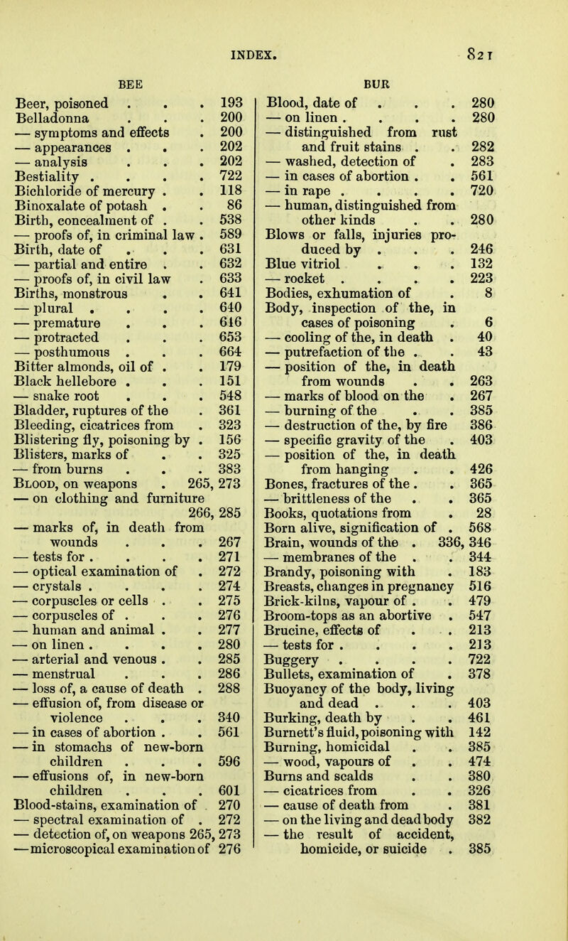 BEE Beer, poisoned . . .193 Belladonna . . .200 — symptoms and effects . 200 — appearances . . . 202 — analysis . . . 202 Bestiality . . . .722 Bichloride of mercury . .118 Binoxalate of potash . . 86 Birth, concealment of . . 538 — proofs of, in criminal law . 589 Birth, date of . . .631 — partial and entire . . 632 — proofs of, in civil law . 633 Births, monstrous . . 641 — plural . . . .640 — premature . . . 616 — protracted . . . 653 — posthumous . . . 664 Bitter almonds, oil of . . 179 Black hellebore . , .151 — snake root . . . 548 Bladder, ruptures of the . 361 Bleeding, cicatrices from . 323 Blistering fly, poisoning by . 156 Blisters, marks of . . 325 — from burns . . . 383 Blood, on weapons . 265, 273 — on clothing and furniture 266, 285 — marks of, in death from wounds . . . 267 — tests for . . . . 271 — optical examination of . 272 — crystals .... 274 — corpuscles or cells . . 275 — corpuscles of . . .276 — human and animal . . 277 — on linen. . . .280 — arterial and venous . . 285 — menstrual . . . 286 — loss of, a cause of death . 288 — effusion of, from disease or violence . . . 340 — in cases of abortion . . 561 — in stomachs of new-born children . . .596 — effusions of, in new-born children . . .601 Blood-stains, examination of 270 ■— spectral examination of . 272 — detection of, on weapons 265, 273 —microscopical examination of 276 BUR Blood, date of . . . 280 — on linen .... 280 — distinguished from rust and fruit stains . . 282 — washed, detection of . 283 — in cases of abortion . .561 — in rape .... 720 — human, distinguished from other kinds . . 280 Blows or falls, injuries pro- duced by . . . 246 Blue vitriol . . .132 — rocket . . . .223 Bodies, exhumation of . 8 Body, inspection of the, in cases of poisoning . 6 — cooling of the, in death . 40 — putrefaction of the . . 43 — position of the, in death from wounds . . 263 — marks of blood on the . 267 — burning of the . . 385 — destruction of the, by fire 386 — specific gravity of the . 403 — position of the, in death from hanging . . 426 Bones, fractures of the . . 365 — brittleness of the . . 365 Books, quotations from . 28 Born alive, signification of . 568 Brain, wounds of the . 336, 346 — membranes of the . . 344 Brandy, poisoning with . 183 Breasts, changes in pregnancy 516 Brick-kilns, vapour of . . 479 Broom-tops as an abortive . 547 Brucine, effects of . .213 — tests for. . . .213 Buggery . . . .722 Bullets, examination of . 378 Buoyancy of the body, living and dead . . .403 Burking, death by . .461 Burnett's fluid, poisoning with 142 Burning, homicidal . . 385 — wood, vapours of . . 474 Burns and scalds . . 380 — cicatrices from . . 326 — cause of death from . 381 — on the living and dead body 382 — the result of accident, homicide, or suicide . 385